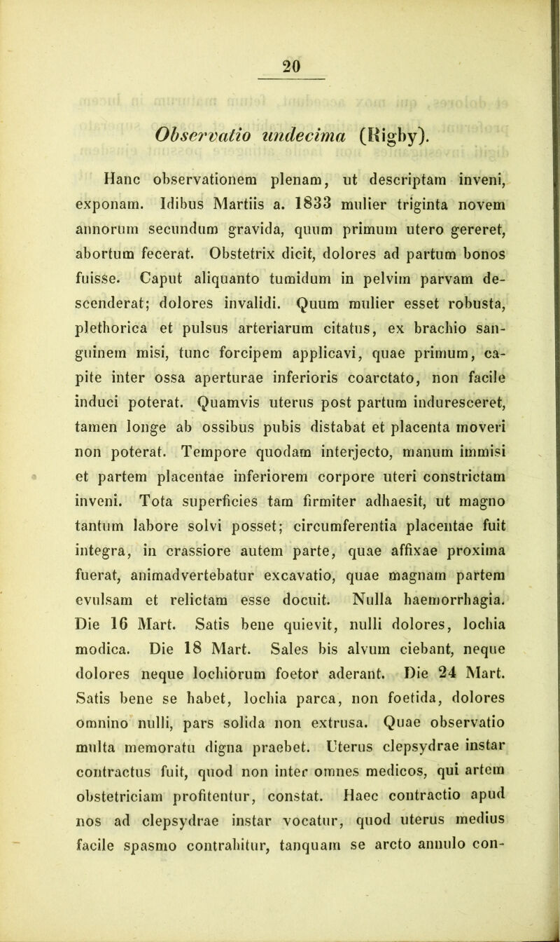 Observatio undecima (Rigby). Hanc observationem plenam, ut descriptam inveni, exponam. Idibus Martiis a. 1833 mulier triginta novem annorum secundum gravida, quum primum utero gereret, abortum fecerat. Obstetrix dicit, dolores ad partum bonos fuisse. Caput aliquanto tumidum in pelvim parvam de- scenderat; dolores invalidi. Quum mulier esset robusta, plethorica et pulsus arteriarum citatus, ex brachio san- guinem misi, tunc forcipem applicavi, quae primum, ca- pite inter ossa aperturae inferioris coarctato, non facile induci poterat. Quamvis uterus post partum induresceret, tamen longe ab ossibus pubis distabat et placenta moveri non poterat. Tempore quodam interjecto, manum immisi et partem placentae inferiorem corpore uteri constrictam inveni. Tota superficies tam firmiter adhaesit, ut magno tantum labore solvi posset; circumferentia placentae fuit integra, in crassiore autem parte, quae affixae proxima fuerat, animadvertebatur excavatio, quae magnam partem evulsam et relictam esse docuit. Nulla haemorrhagia. Die 16 Mart. Satis bene quievit, nulli dolores, lochia modica. Die 18 Mart. Sales bis alvum ciebant, neque dolores neque lochiorum foetor aderant. Die 24 Mart. Satis bene se habet, lochia parca, non foetida, dolores omnino nulli, pars solida non extrusa. Quae observatio multa memoratu digna praebet. Uterus clepsydrae instar contractus fuit, quod non inter omnes medicos, qui artem obstetriciam profitentur, constat. Haec contractio apud nos ad clepsydrae instar vocatur, quod uterus medius facile spasmo contrahitur, tanquam se arcto annulo con-
