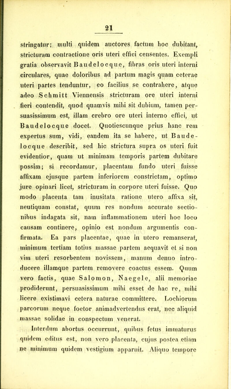 stringatur; inulti quidem auctores factum hoc dubitant, stricturam contractione oris uteri effici censentes. Exempli gratia observavit Baudeloeque, fibras oris uteri interni circulares, quae doloribus ad partum rnagis quam ceterae uteri partes tenduntur, eo facilius se contrahere, atque adeo Schmitt Viennensis stricturam ore uteri interni fieri contendit, quod quamvis mihi sit dubium, tamen per- suasissimum est, illam crebro ore uteri interno effici, ut Baudelocque docet. Quotiescunque prius hanc rem expertus sum, vidi, eandem ita se habere, ut Baude- locque describit, sed hic strictura supra os uteri fuit evidentior, quam ut minimam temporis partem dubitare possim; si recordamur, placentam fundo uteri fuisse affixam ejusque partem inferiorem constrictam, optimo jure opinari licet, stricturam in corpore uteri fuisse. Quo modo placenta tam inusitata ratione utero affixa sit, neutiquam constat, quum res nondum accurate sectio- nibus indagata sit, nam inflammationem uteri hoc loco causam continere, opinio est nondum argumentis con- firmata. Ea pars placentae, quae in utero remanserat, minimum tertiam totius massae partem aequavit et si non virn uteri resorbentem novissem, manum denuo intro- ducere illamque partem removere coactus essem. Quum vero factis, quae Salomon, Naegele, alii memoriae prodiderunt, persuasissimum mihi esset de hac re, mihi licere existimavi cetera naturae committere. Lochiorum parcorum neque foetor animadvertendus erat, nec aliquid massae solidae in conspectum venerat. Interdum abortus occurrunt, quibus fetus immaturus quidem editus est, non vero placenta, cujus postea etiam ne minimum quidem vestigium apparuit. Aliquo tempore