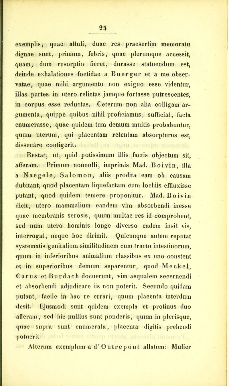 exemplis, quae attuli, duae res praesertim memoratu dignae sunt, primum, febris, quae plerumque accessit, quam, dum resorptio fieret, durasse statuendum est, deinde exhalationes foetidae a Buerger et a me obser- vatae, quae mihi argumento non exiguo esse videntur, illas partes in utero relictas jamque fortasse putrescentes, in corpus esse reductas. Ceterum non alia colligam ar- gumenta, quippe quibus nihil proficiamus; sufficiat, facta enumerasse, quae quidem tum demum multis probabuntur, quum uterum, qui placentam retentam absorpturus est, dissecare contigerit. Restat, ut, quid potissimum illis factis objectum sit, afferam. Primum nonnulli, imprimis Mad. Boivin, illa a Naegele, Salomon, aliis prodita eam ob causam dubitant, quod placentam liquefactam cum lochiis effluxisse putant, quod quidem temere proponitur. Mad. Boivin dicit, utero mammalium eandem vim absorbendi inesse quae membranis serosis, quum multae res id comprobent, sed num utero hominis longe diverso eadem insit vis, interrogat, neque hoc dirimit. Quicunque autem reputat systematis genitalium similitudinem cum tractu intestinorum, quum in inferioribus animalium classibus ex uno constent et in superioribus demum separentur, quod Meckel, Carus et Burdach docuerunt, vim aequalem secernendi et absorbendi adjudicare iis non poterit. Secundo quidam putant, facile in hac re errari, quum placenta interdum desit. Ejusmodi sunt quidem exempla et protinus duo afferam, sed hic nullius sunt ponderis, quum in plerisque, quae supra sunt enumerata, placenta digitis prehendi potuerit. Alterum exemplum a d’Outrepont allatum: Mulier
