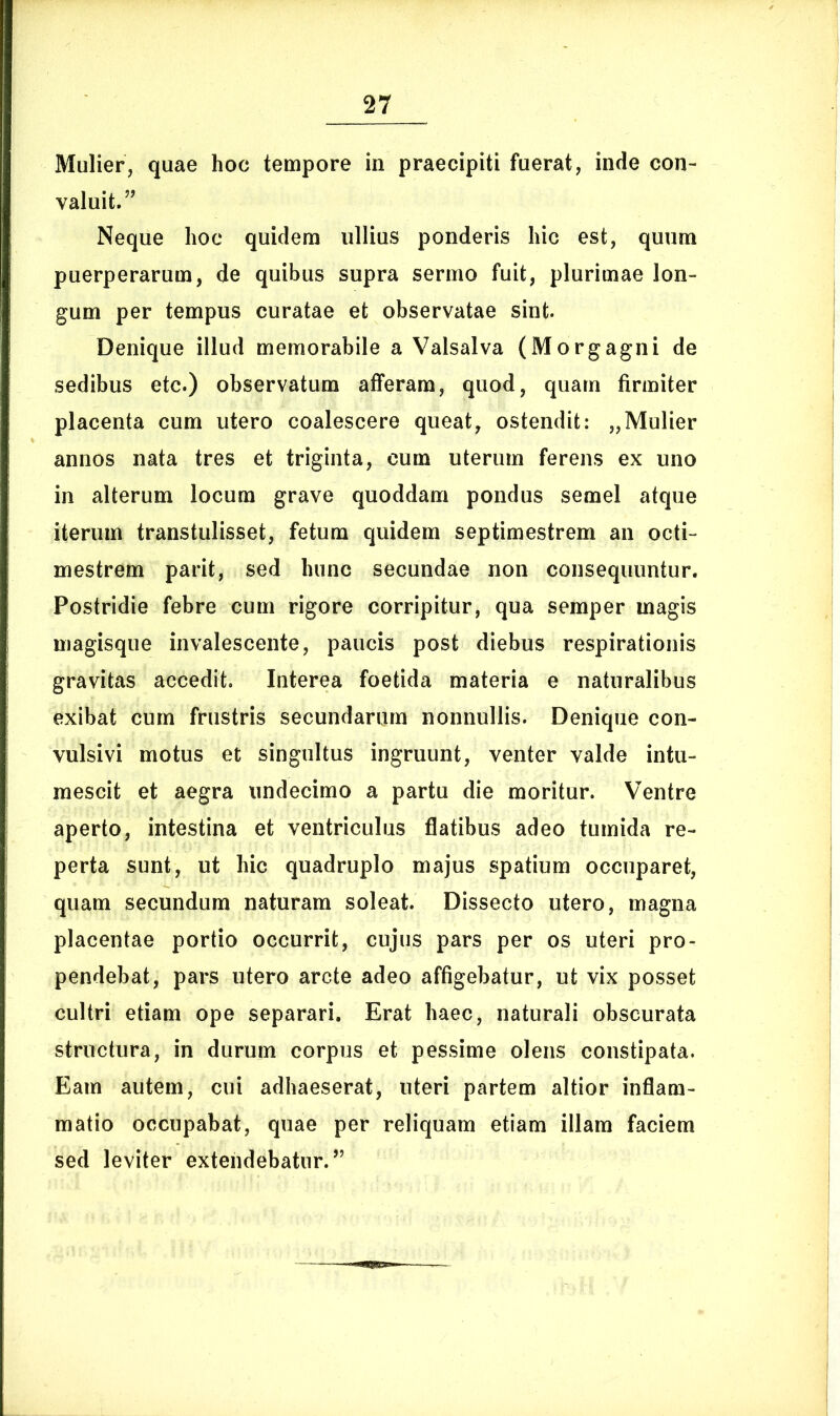 Mulier, quae hoc tempore in praecipiti fuerat, inde con- valuit.” Neque hoc quidem ullius ponderis hic est, quum puerperarum, de quibus supra sermo fuit, plurimae lon- gum per tempus curatae et observatae sint. Denique illud memorabile a Valsalva (Morgagni de sedibus etc.) observatum afferam, quod, quam firmiter placenta cum utero coalescere queat, ostendit: „Mulier annos nata tres et triginta, cum uterum ferens ex uno in alterum locum grave quoddam pondus semel atque iterum transtulisset, fetum quidem septimestrem an octi- mestrem parit, sed hunc secundae non consequuntur. Postridie febre cum rigore corripitur, qua semper magis magisque invalescente, paucis post diebus respirationis gravitas accedit. Interea foetida materia e naturalibus exibat cum frustris secundarum nonnullis. Denique con- vulsivi motus et singultus ingruunt, venter valde intu- mescit et aegra undecimo a partu die moritur. Ventre aperto, intestina et ventriculus flatibus adeo tumida re- perta sunt, ut hic quadruplo majus spatium occuparet, quam secundum naturam soleat. Dissecto utero, magna placentae portio occurrit, cujus pars per os uteri pro- pendebat, pars utero arcte adeo affigebatur, ut vix posset cultri etiam ope separari. Erat haec, naturali obscurata structura, in durum corpus et pessime olens constipata. Eam autem, cui adhaeserat, uteri partem altior inflam- matio occupabat, quae per reliquam etiam illam faciem sed leviter extendebatur.”
