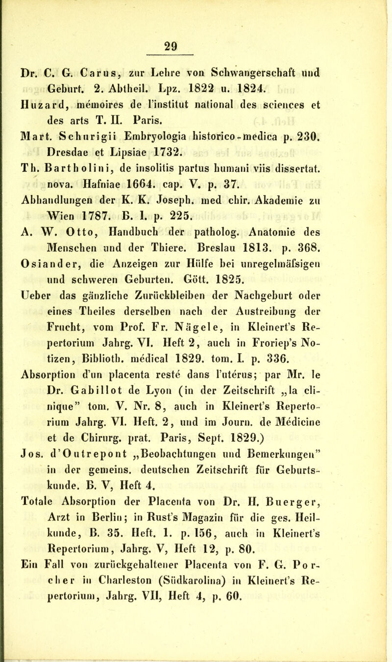 Dr. C. G. Carus, zur Lelire von Schwangerschaft und Geburt. 2. Abtheil. Lpz. 1822 u. 1824. Huzard, memoires de Finstitut national des Sciences et des arts T. II. Paris. Mart. Schurigii Embryologia historico-medica p. 230. Dresdae et Lipsiae 1732. Th. Bartholini, de insolitis partus humani viis dissertat, nova. Hafniae 1664. cap. V, p. 37. Abhandlungen der K. K. Joseph. med chir. Akademie zu Wien 1787. B. 1. p. 225. A. W. Otto, Handbuch der patholog. Anatomie des Menschen und der Thiere. Breslau 1813. p. 368. Osiander, die Anzeigen zur Hiilfe bei unregelmafsigen und schvveren Geburten. Gott. 1825. Ueber das ganzliche Zuruckbleiben der Nachgeburt oder eines Theiles derselben nach der Austreibung der Frucht, vom Prof. Fr. Niigele, in Kleinerfs Re- pertorium Jahrg. YI. Heft 2, auch in Froriep5s No- tizen, Biblioth. medical 1829. tom. I. p. 336. Absorption d’un placenta reste dans Futerus; par Mr. le Dr. Gabillot de Lyon (in der Zeitschrift „la cli- nique” tom. V. Nr. 8, auch in KleinerFs Reperto- rium Jahrg. VI. Heft. 2, und im Journ. de Medicine et de Chirurg. prat. Paris, Sept. 1829.) Jos. d’Outrepont „Beobachtungen und Bemerkungen” in der gemeins. deutschen Zeitschrift fur Geburts- kunde. B. V, Heft 4. Totale Absorption der Placenta von Dr. H. Buerger, Arzt in Berlin; in Rusfs Magazin fur die ges. Heil- kunde, B. 35. Heft. 1. p. 156, auch in Kleinerfs Repertorium, Jahrg. V, Heft 12, p. 80. Ein Fall von zuruckgehaltener Placenta von F. G. Por- cii e r iu Charleston (Siidkarolina) in Kleinerfs Re- pertorium, Jahrg. VII, Heft 4, p. 60,