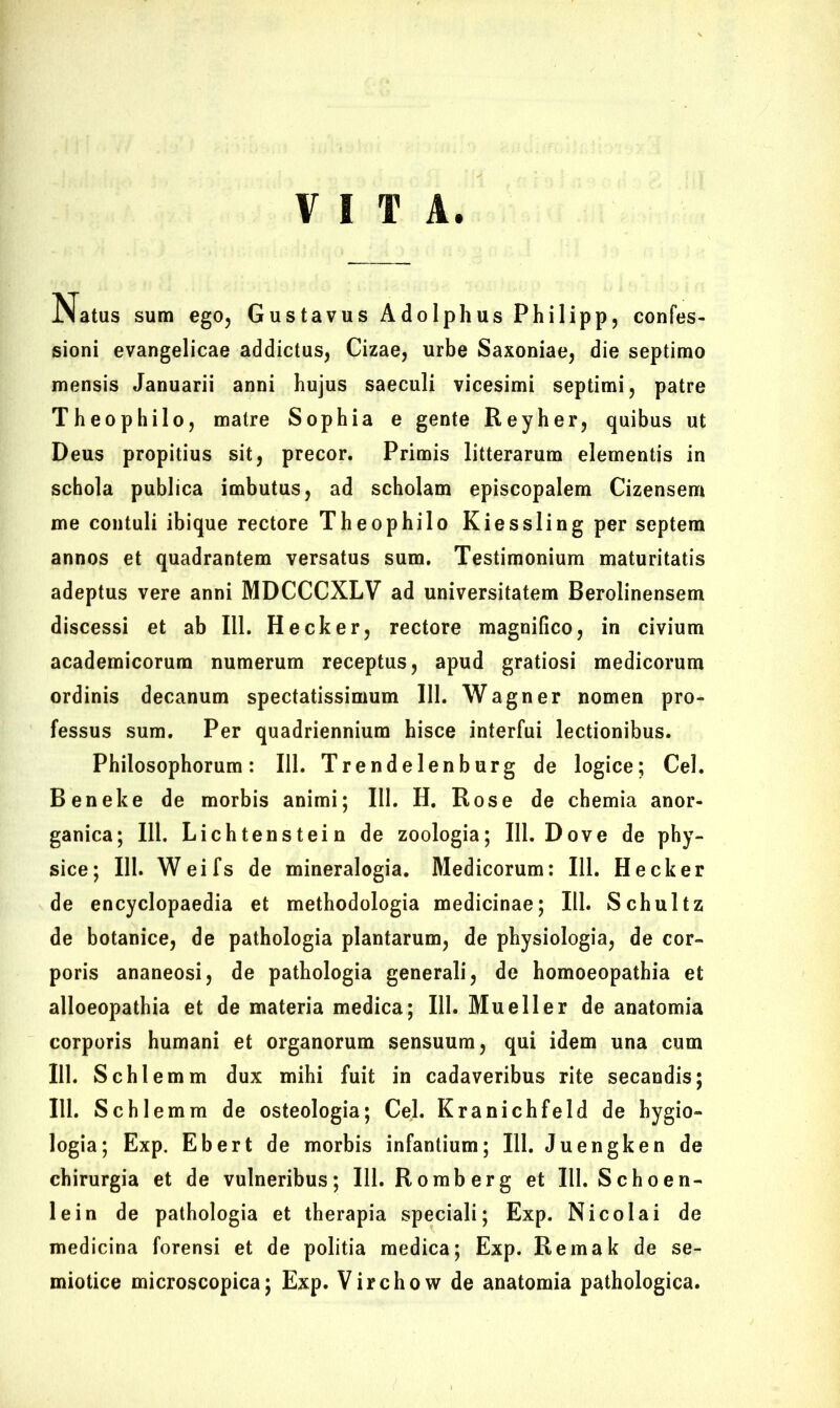 VITA JNatus sum ego, Gustavus Adolphus Philipp, confes- sioni evangelicae addictus, Cizae, urbe Saxoniae, die septimo mensis Januarii anni hujus saeculi vicesimi septimi, patre Theophilo, matre Sophia e gente Reyher, quibus ut Deus propitius sit, precor. Primis litterarum elementis in schola publica imbutus, ad scholam episcopalem Cizensem me contuli ibique rectore Theophilo Kiessling per septem annos et quadrantem versatus sum. Testimonium maturitatis adeptus vere anni MDCCCXLV ad universitatem Berolinensem discessi et ab 111. Hecker, rectore magnifico, in civium academicorura numerum receptus, apud gratiosi medicorum ordinis decanum spectatissimum III. Wagner nomen pro- fessus sum. Per quadriennium hisce interfui lectionibus. Philosophorum: 111. Trendelenburg de logice; Cei. Beneke de morbis animi; 111. H. Rose de chemia anor- ganica; 111. Lichtenstein de zoologia; 111. Dove de phy- sice; 111. Weifs de mineralogia. Medicorum: 111. Hecker de encyclopaedia et methodologia medicinae; 111. Schultz de botanice, de pathologia plantarum, de physiologia, de cor- poris ananeosi, de pathologia generali, de homoeopathia et alloeopathia et de materia medica; III. Mueller de anatomia corporis humani et organorum sensuum, qui idem una cum 111. Schlemm dux mihi fuit in cadaveribus rite secandis; 111. Schlemm de osteologia; Cei. Kranichfeld de hygio» logia; Exp. Ebert de morbis infantium; 111. Juengken de chirurgia et de vulneribus; 111. Romberg et 111. Schoen- lein de pathologia et therapia speciali; Exp. Nicolai de medicina forensi et de politia medica; Exp. Remak de se- miotice microscopica; Exp. Virchow de anatomia pathologica.