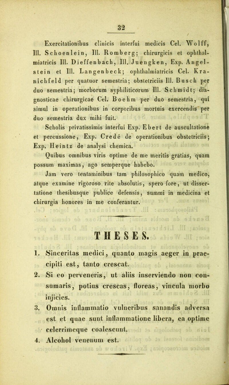 Exercitationibus clinicis interfui medicis Cei. Wolff, 111. Schoenlein, 111. Romberg; chirurgicis et ophthal- miatricis 111. Dieffenbach, 111. Juengken, Exp. Angel- stein et 111. Langenbeck; ophthalmiatricis Cei. Kra- nicbfeld per quatuor semestria; obstetriciis 111. Busch per duo semestria; morborum syphiliticorum 111. Schmidt; dia- gnosticae chirurgicae Cei, Boehm per duo semestria, qui simul in operationibus in corporibus mortuis exercendis per duo semestria dux mihi fuit. Scholis privatissimis interfui Exp. Ebert de auscultatione et percussione, Exp. Crede de operationibus obstetriciis; Exp. Heintz de analysi chemica. Quibus omnibus viris optime de me meritis gratias, quam possum maximas, ago semperque habebo. Jam vero tentaminibus tam philosophico quam medico, atque examine rigoroso rite absolutis, spero fore, ut disser- tatione thesibusque publice defensis, summi in medicina et chirurgia honores in me conferantur. THESES. 1. Sinceritas medici, quanto magis aeger in prae- cipiti est, tanto crescat. 2. Si eo perveneris, ut aliis inserviendo non con- sumaris, potius crescas, floreas, vincula morbo injicies. 3. Omnis inflammatio vulneribus sanandis adversa est et quae sunt inflammatione libera, ea optime celerrimeque coalescunt. 4. Alcohol venenum est.