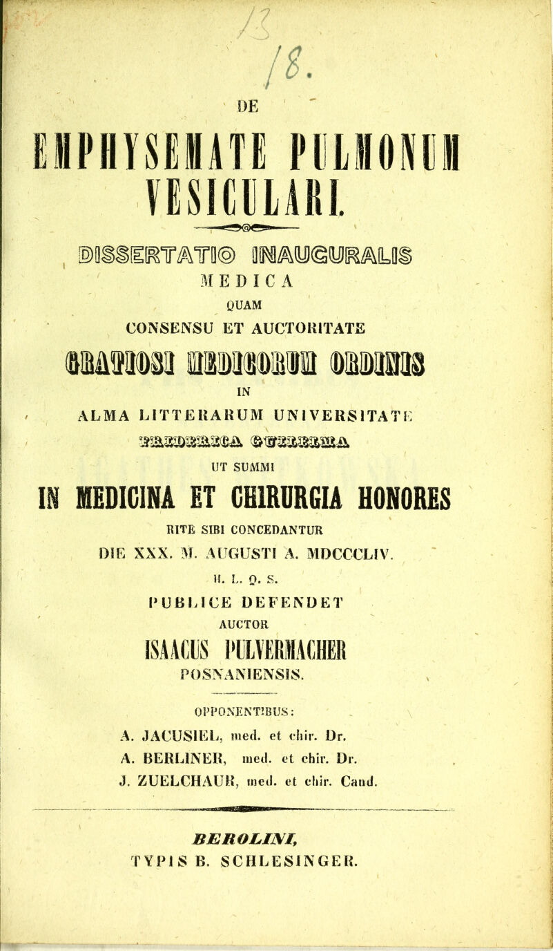 EMPHySEMiTE PliLilOPlI VESICELAKl. , 01Pi^iy)©iyiRALDi MEDICA QUAM CONSENSU ET AUCTORITATE IN ALMA LITTERARUM UNIVERSITATE UT SUMMI m MEDICINA ET CHIRURGIA HONORES RITE SIBI CONCEDANTUR DIE XXX. M, AUGUSTI A. MDCCCLIV. H. L. Q. S. PUBLICE DEFENDET AUCTOR 1SA.4CIS ITLMMCHER POSNANIENSIS. ' v OPPONENTIBUS; A. JACUSIEL, med. et ehir. Dr, A. BERLINER, med. et chir. Dr. J. ZUELCHAUR, med. et ehir. Cand. BEROLim, TYPIS B. SCHLESINGER.