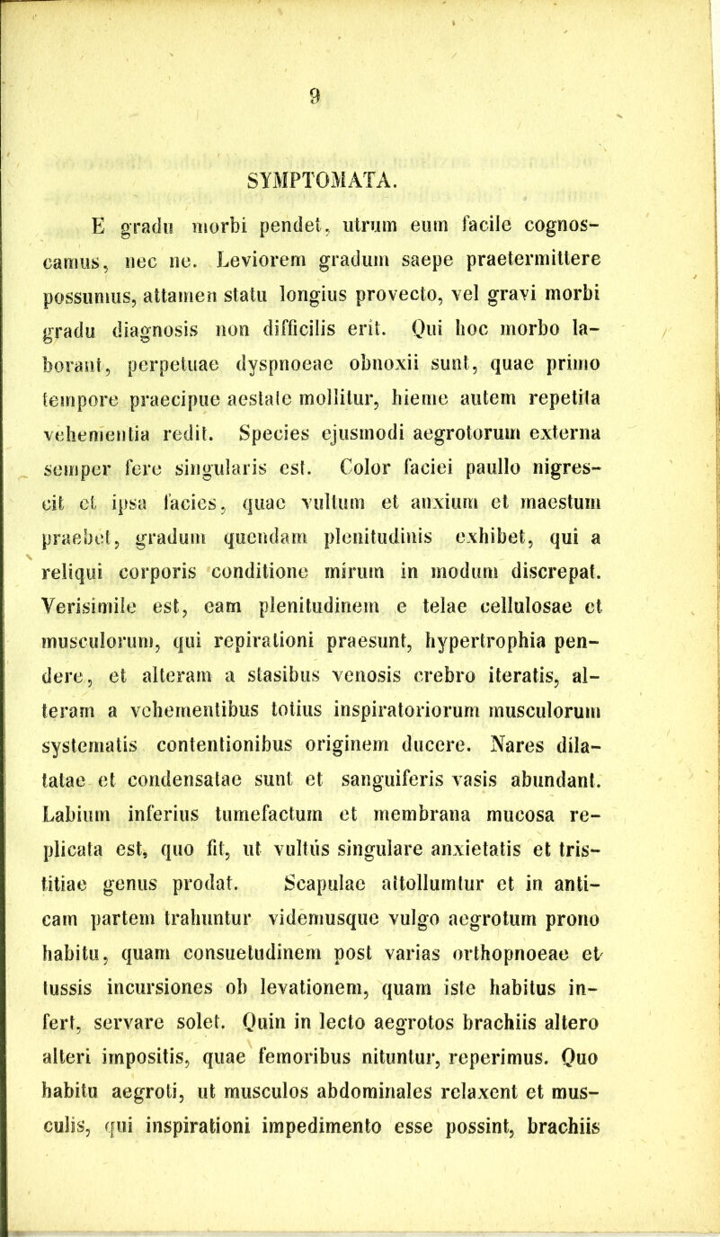 SYMPTOMATA. E grado morbi pendet, utrum eum facile cognos- camus, nec ne. Leviorem gradum saepe praetermittere possumus, attamen statu longius provecto, vel gravi morbi gradu diagnosis non difficilis erit. Qui hoc morbo la- borant, perpetuae dyspnoeae obnoxii sunt, quae primo tempore praecipue aestale mollilur, hieme autem repelila vehementia redit. Species ejusmodi aegrotorum externa semper fere singularis est. Color faciei paullo nigres- cit et ipsa facies, quae vultum et anxium et maestum praebet, gradum quendam plenitudinis exhibet, qui a reliqui corporis conditione mirum in modum discrepat. Verisimile est, eam plenitudinem e telae cellulosae et musculorum, qui repirationi praesunt, hypertrophia pen- dere, et alteram a stasibus venosis crebro iteratis, al- teram a vehementibus totius inspiratoriorum musculorum systematis contentionibus originem ducere. Nares dila- tatae et condensatae sunt et sanguiferis vasis abundant. Labium inferius tumefactum et membrana mucosa re- plicata est, quo fit, ut vultus singulare anxietatis et tris- titiae genus prodat. Scapulae aitollumlur et in anti- cam partem trahuntur vidernusque vulgo aegrotum prono habitu, quam consuetudinem post varias orthopnoeae el tussis incursiones ob levationem, quam iste habitus in- fert, servare solet. Quin lecto aegrotos brachiis altero alteri impositis, quae femoribus nituntur, reperimus. Quo habitu aegroti, ut musculos abdominales relaxent et mus- culis, ffui inspirationi impedimento esse possint, brachiis