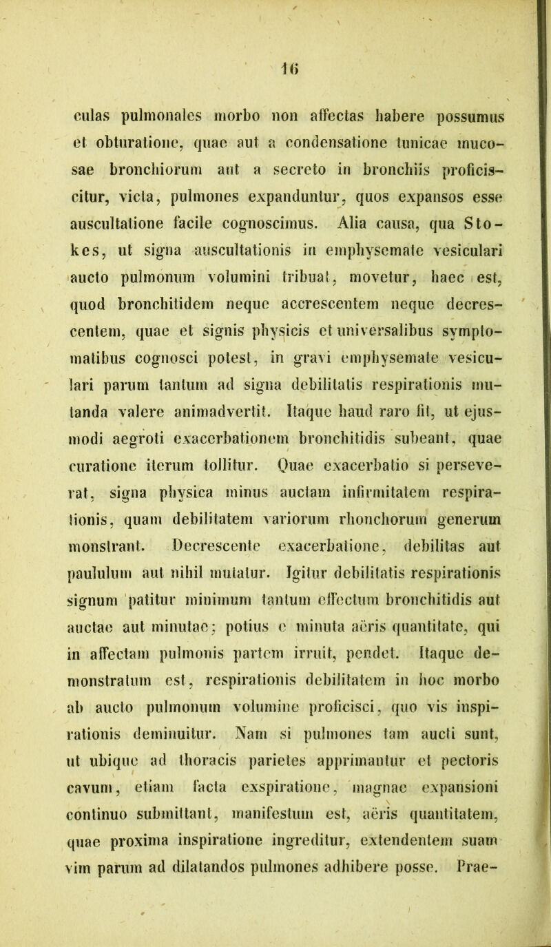 iiy culas pulmonales morbo non affectas habere possumus et obturatione, quae aut a condensatione tunicae muco- sae bronchiorum aut a secreto in bronchiis proficis- citur, victa, pulmones expanduntur, quos expansos esse auscultatione facile cognoscimus. Alia causa, qua Sto- kes, ut signa auscultationis in emphysemate vesiculari 'aucto pulmonum volumini tribuat, movetur, haec est, quod bronchitidem neque accrescentem neque decres- centem, quae et signis physicis et universalibus sympto- matibus cognosci potest, in gravi emphysemate vesicu- lari parum tantum ad signa debilitatis respirationis mu- tanda valere animadvertit. Itaque haud raro fit, ut ejus- modi aegroti exacerbationem bronchitidis subeant, quae curatione iterum tollitur. Onae exacerbatio si perseve- rat, signa physica minus auctam infirmitatem respira- tionis, quam debilitatem variorum rhonchorum generum monstrant. Decrescente exacerbatione, debilitas aut paululum aut nihil mutatur. Igitur debilitatis respirationis signum patitur minimum tantum eirectum bronchitidis aut auctae aut minutae; potius e minuta aeris quantitate, qui in affectam pulmonis partem irruit, pendet. Itaque de- monstratum est, respirationis debilitatem in hoc morbo ab aucto pulmonum volumine proficisci, quo vis inspi- rationis deminuitur. Nam si pulmones tam aucti sunt, ut ubique ad thoracis parietes apprimantur et pectoris cavum, etiam facta exspiratione, magnae expansioni continuo submittant, manifestum est, aeris quantitatem, quae proxima inspiratione ingreditur, extendentem suam virn parum ad dilatandos pulmones adhibere posse. Prae-