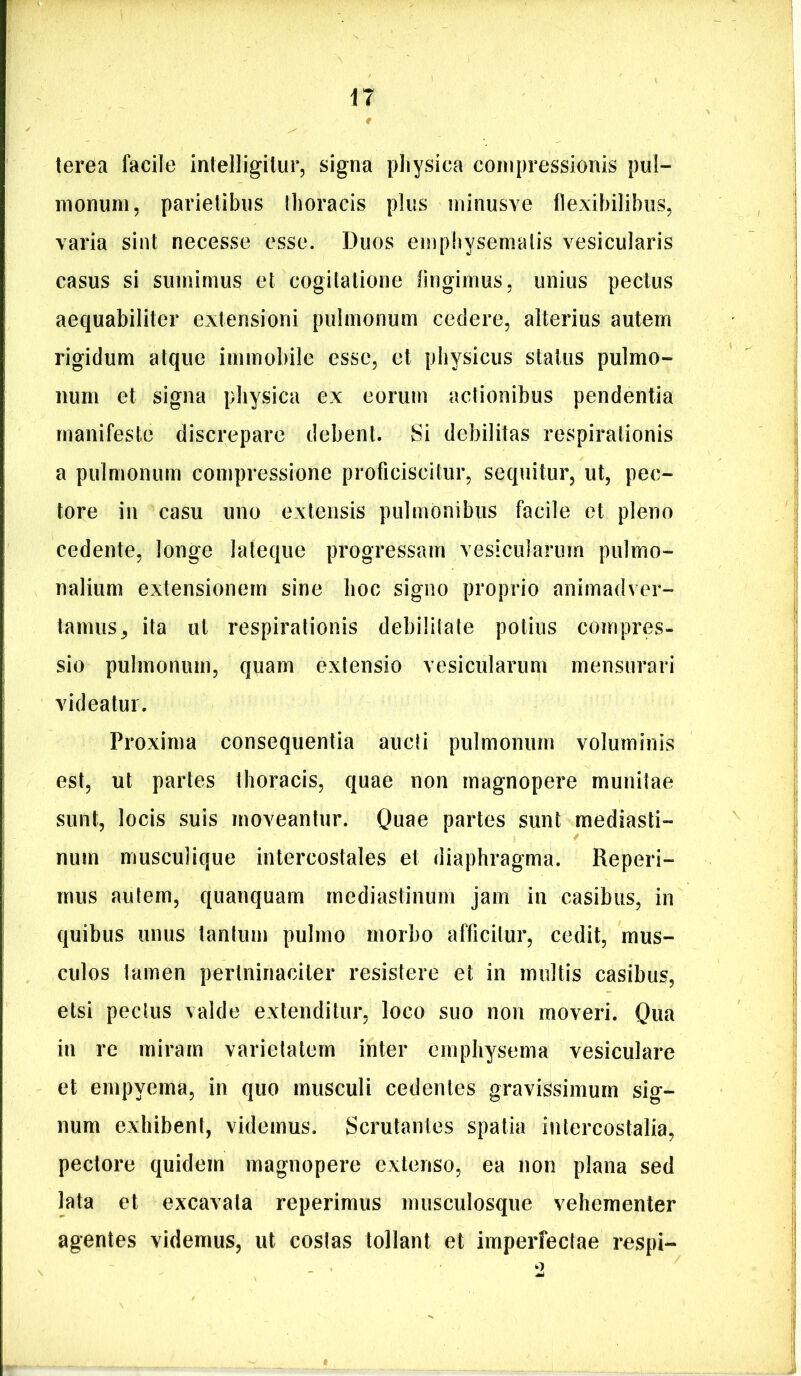 n terea facile intelligilur, signa pliysica compressionis pul- monum, parietibus thoracis plus minusve flexibilibus, varia sint necesse esse. J3uos emphysematis vesicularis casus si sumimus et cogitatione lingimus, unius pectus aequabiliter extensioni pulmonum cedere, alterius autem rigidum atque immobile esse, et physicus status pulmo- num et signa physica ex eorum actionibus pendentia manifeste discrepare debent. Si debilitas respirationis a pulmonum compressione proficiscitur, sequitur, ut, pec- tore in casu uno extensis pulmonibus facile et pleno cedente, longe lateqiie progressam vesicularum pulmo- nalium extensionem sine hoc signo proprio animadver- tamus,, ita ut respirationis debilitate potius compres- sio pulmonum, quam extensio vesicularum mensurari videatur. Proxima consequentia aucti pulmonum voluminis est, ut partes thoracis, quae non magnopere munitae sunt, locis suis moveantur. Quae partes sunt mediasti- num muscuHque intercostales et diaphragma. Reperi- mus autem, quanquam mediastinum jam in casibus, in quibus unus tantum pulmo morbo afficitur, cedit, mus- culos tamen peiininaciter resistere et in multis casibus, etsi pectus valde extenditur, loco suo non moveri. Qua in re miram varietatem inter emphysema vesiculare et empyema, in quo musculi cedentes gravissimum sig- num exhibent, videmus. Scrutantes spatia intercostalia, pectore quidem magnopere extenso, ea non plana sed lata et excavata reperimus musculosque vehementer agentes videmus, ut costas tollant et imperfectae respi-