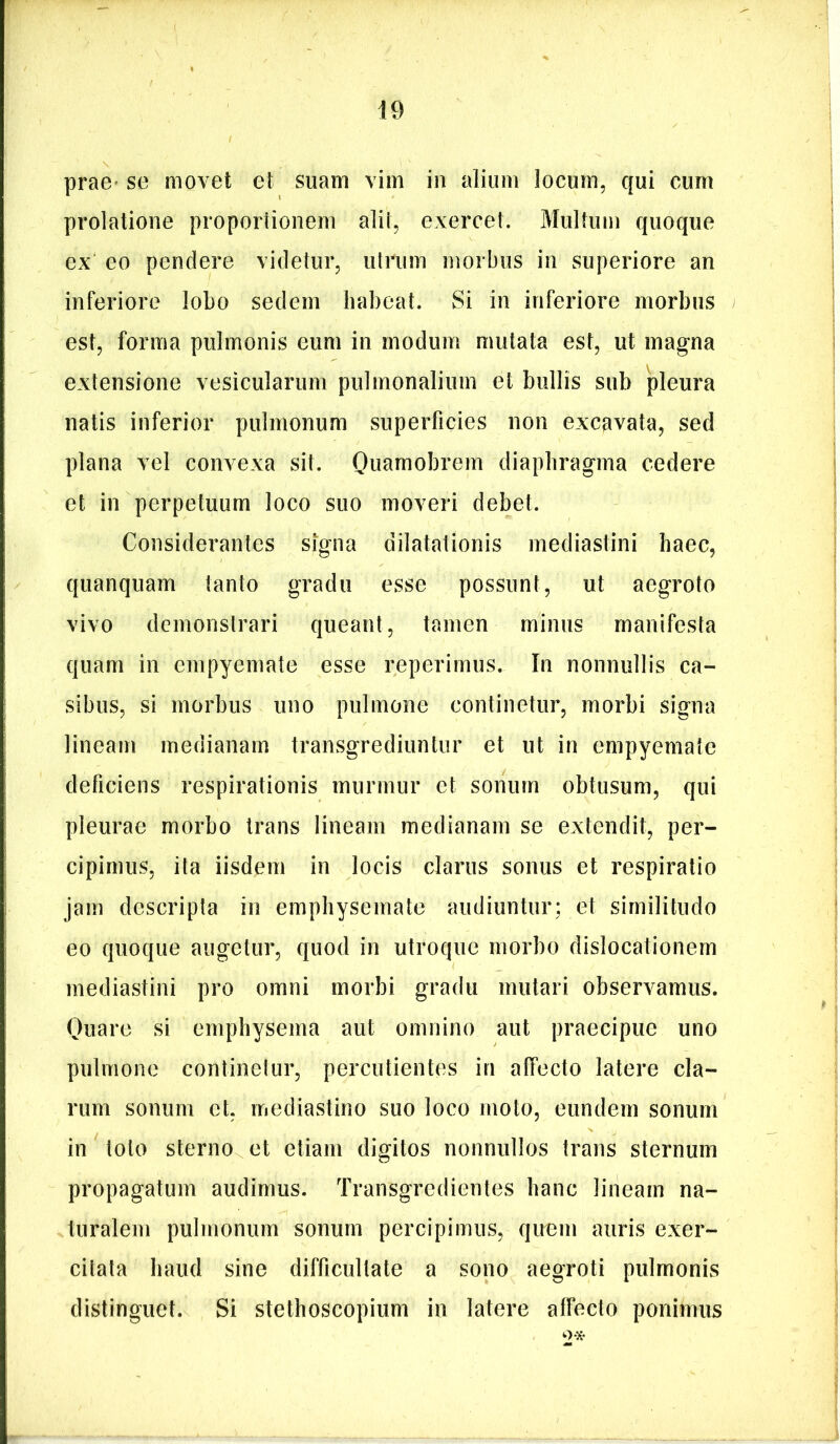 prae» se movet et suam vim in alium locum, qui cum prolatione proportionem alit, exercet. Multum quoque ex eo pendere videtur, utrum morbus in superiore an inferiore lobo sedem habeat. Si in inferiore morbus est, forma pulmonis eum in modum mutata est, ut magna extensione vesicularum pulmonalium et bullis sub pleura natis inferior pulmonum superficies non excavata, sed plana vel convexa sit. Ouarnobrem diaphragma cedere et in perpetuum loco suo moveri debet. Considerantes signa dilatationis mediastini haec, quanquam tanto gradu esse possunt, ut aegroto vivo demonstrari queant, tamen minus manifesta quam in empyemate esse reperimus. In nonnullis ca- sibus, si morbus uno pulmone continetur, morbi signa lineam medianam transgrediuntur et ut in empyemate deficiens respirationis murmur et sonum obtusum, qui pleurae morbo trans lineam medianam se extendit, per- cipimus, ita iisdem in locis clarus sonus et respiratio jam descripta in emphysemate audiuntur; et similitudo eo quoque augetur, quod in utroque morbo dislocationem mediastini pro omni morbi gradu mutari observamus. Ouare si emphysema aut omnino aut praecipue uno pulmone continetur, percutientes in affecto latere cla- rum sonum et, mediastino suo loco moto, eundem sonum in loto sterno et etiam digitos nonnullos trans sternum propagatum audimus. Transgredientes hanc lineam na- turalem pulmonum sonum percipimus, quem auris exer- citata haud sine difficultate a sono aegroti pulmonis distinguet. Si stethoscopium in latere affecto ponimus 2*