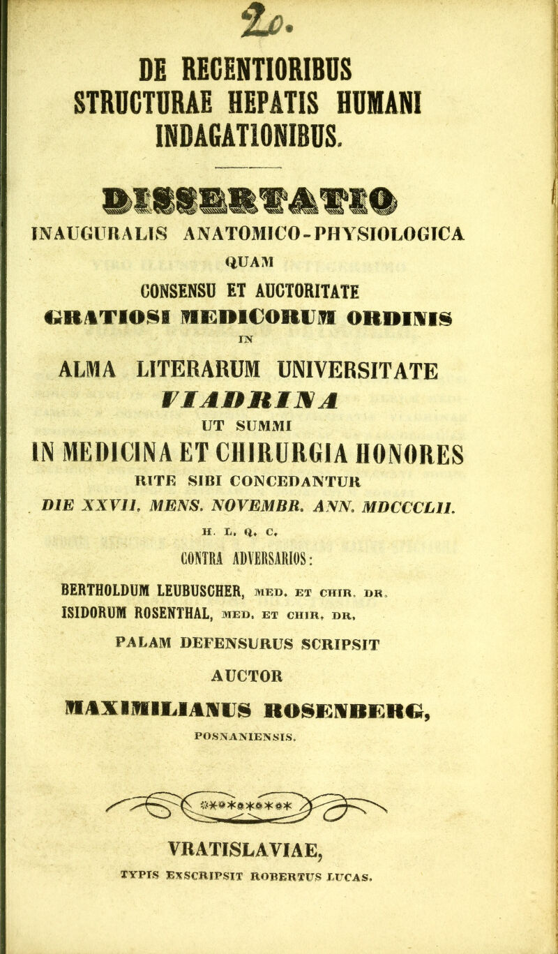 DE REGENTIORIBUS STRUCTURAE HEPATIS HUMANI INDAGATIONIBUS. WAUGllRALIS ANATOMICO- PHYSIOLOGICA QUAM CONSENSU ET AUCTORITATE «RATIONI RRRICORVH ORDIWIS IN ALMA LITERARUM UNIVERSITATE viAnniNA UT SUMMI IN MEDICINA ET CHIRURGIA HONORES RITE SIBI CONCEDANTUR DIE XXVII. MENS. NOVEMBR. ANN. MDCCCLIl. H. Q, C, C0NTR.4 ADVERSARIOS: BERTHOLDUM LEUBUSCHER, med. ex chib, db. ISIDORUM ROSENTHAL, med. et chib, ur, PALAM DEFENSURUS SCRIPSIT AUCTOR MAXINIlIilANirS RO^I^NBKRQ, POSNANIENSIS. VRATISLAVIAE, TYPIS Exscripsit robertus jducas.