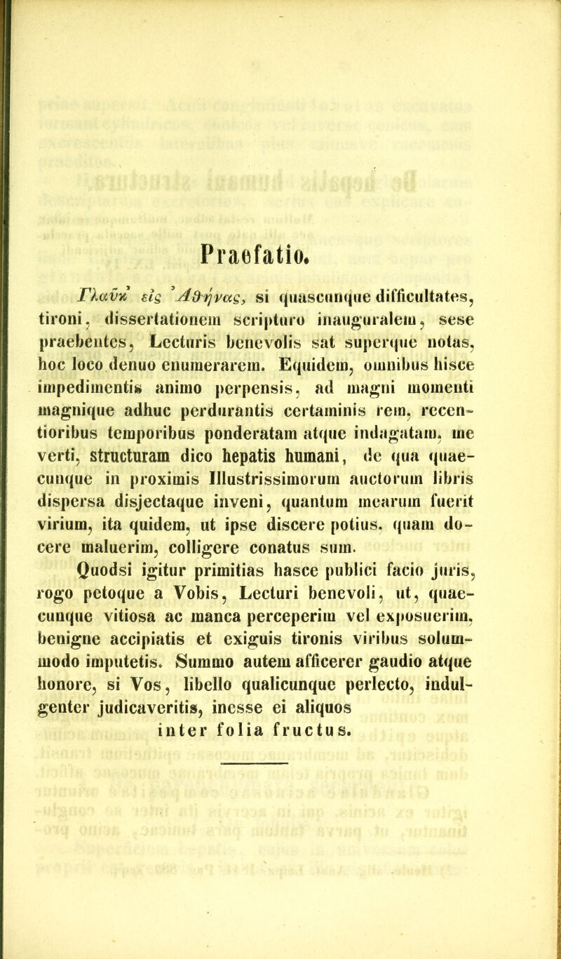 Praefatio. TXav% sis si quasciinque difficultates, tironi, dissertationem scri|duru inauguralem, sese praebentes. Lecturis benevolis sat superque notas, hoc loco denuo enumerarem. Equidem, omnibus hisce impedimentis animo perpensis, ad magni momenti magnique adhuc perdurantis certaminis rem, rccen- tioribus temporibus ponderatam atque indagatam, me verti, structuram dico hepatis humani, de qua quae- cunque in proximis Illustrissimorum auctorum libris dispersa disjectaqne inveni, quantum mearum fuerit virium, ita quidem, ut ipse discere potius, quam do- cere maluerim, colligere conatus sum. Quodsi igitur primitias hasce publici facio juris, rogo petoque a Vobis, Lecturi benevoli, ut, quae- cunque vitiosa ac manca perceperim vel exposuerim, benigne accipiatis et exiguis tironis viribus solum- modo imputetis. 8iimmo autem afficerer gaudio atque honore, si Vos, libello qnalicunque perlecto, indul- genter judicaveritis, inesse ei aliquos inter folia fructus.