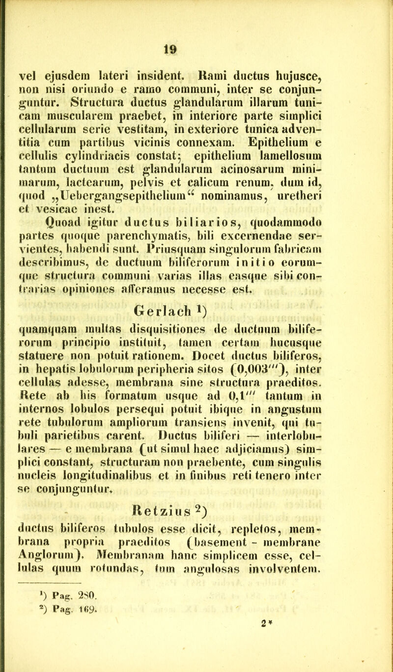 vel ejusdem lateri insident. Rami ductus hujusce, non nisi oriundo e ramo communi^ inter se conjun- guntur. Structura ductus glandularum illarum tuni- cam muscularem praebet, in interiore parte simplici cellularum serie vestitam, in exteriore tunica adven- titia cum partibus vicinis connexam. Epithelium e cellulis cylindriacis constat5 epithelium lamellosum tantum ductuum est glandularum acinosarum mini- marum, lactearum, pelvis et calicum renum, dum id, quod „Uebergangsepithelium^^ nominamus, uretheri et vesicae inest. Quoad igitur ductus biliarios, quodammodo partes quoque parenchymatis, bili excernendae ser- vientes, habendi sunt. Priusquam singulorum fabricam describimus, de ductuum biliferorum initio eorum- que structura communi varias illas easque sibi con- trarias opiniones afferamus necesse est. Gerlach i) quamquam multas disquisitiones de ductuum bilife- rorum principio instituit, tamen certam hucusque statuere non potuit rationem. Docet ductus biliferos, in hepatis lobulorum peripheria sitos (0,003'), inter cellulas adesse, membrana sine structura praeditos. Rete ab his formatum usque ad 0,1' tantum in internos lobulos persequi potuit ibique in angustum rete tubulorum ampliorum transiens invenit, qui tu- buli parietibus carent Ductus biliferi — interlobu- lares — e membrana (ut simul haec adjiciamus) sim- plici constant, structuram non praebente, cum singulis nucleis longitudinalibus et in finibus reti tenero inter se conjunguntur^ Retzius^) ductus biliferos tubulos esse dicit, repletos, mem« brana propria praeditos (baseraent - membrane Anglorum). Membranam hanc simplicem esse, cel- lulas quum rotundas, tum angulosas involventem. 0 Pag. 280. Pag. 2*