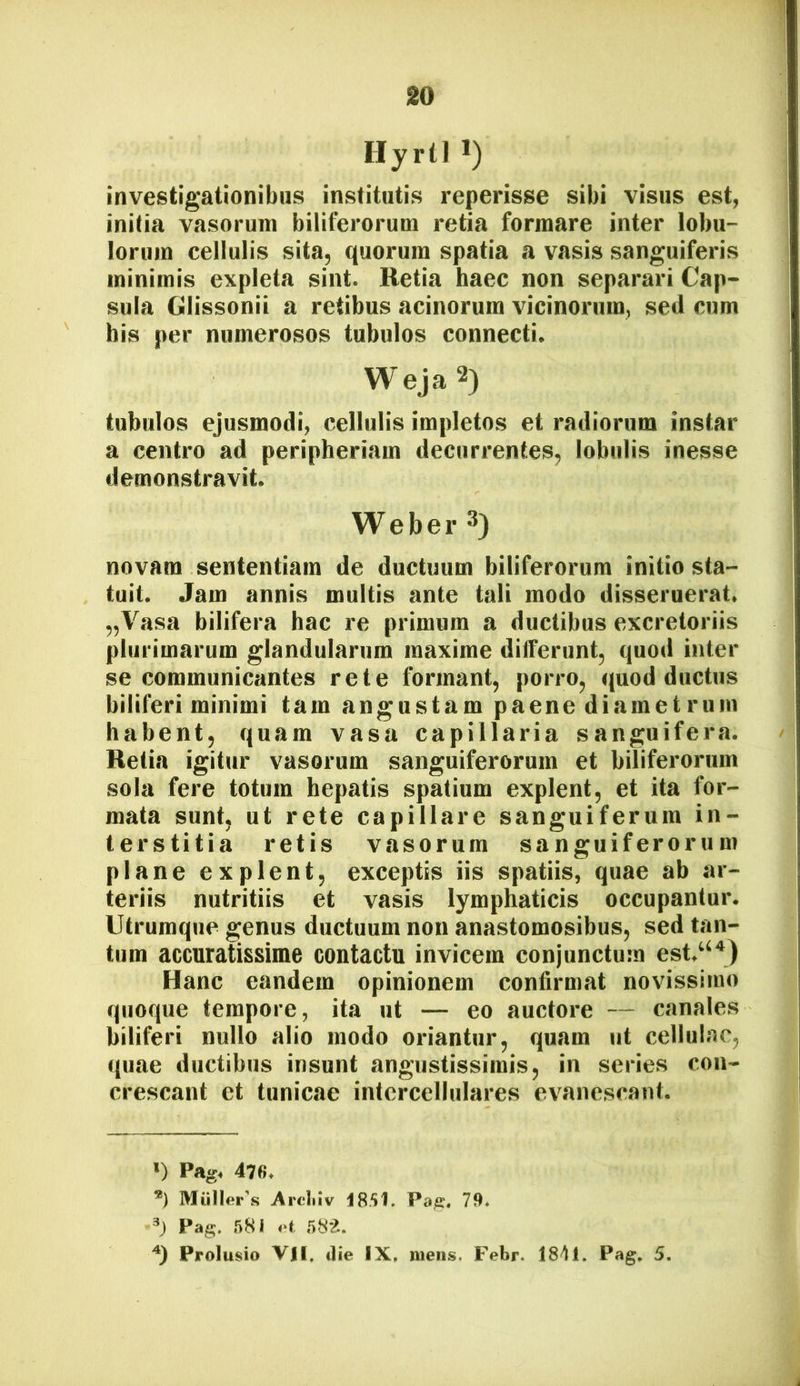 Hyrtl ») investigationibus institutis reperisse sibi visus est, initia vasorum biliferorum retia formare inter lobu- lorum cellulis sita, quorum spatia a vasis sanguiferis minimis expleta sint. Retia haec non separari Cap- sula Glissonii a retibus acinorum vicinorum, sed cum his per numerosos tubulos connecti. Weja 2) tubulos ejusmodi, cellulis impletos et radiorum instar a centro ad peripheriam decurrentes, lobulis inesse demonstravit. Weber 3) novam sententiam de ductuum biliferorum initio sta- tuit. Jam annis multis ante tali modo disseruerat. „Vasa bilifera hac re primum a ductibus excretoriis plurimarum glandularum maxime differunt, quod inter se communicantes rete formant, porro, quod ductus biliferi minimi tam angustam paene diamet rum habent, quam vasa capillaria sanguifera. Retia igitur vasorum sanguiferorum et biliferorum sola fere totum hepatis spatium explent, et ita for- mata sunt, ut rete capillare sanguiferura in- terstitia retis vasorum sanguiferorum plane explent, exceptis iis spatiis, quae ab ar- teriis nutritiis et vasis lymphaticis occupantur. Utrumque genus ductuum non anastomosibus, sed tan- tum accuratissime contactu invicem conjunctum est.“'*) Hanc eandem opinionem confirmat novissimo quoque tempore, ita ut — eo auctore — canales biliferi nullo alio modo oriantur, quam ut cellulae, quae ductibus insunt angustissimis, in series con- crescant et tunicae intercellulares evanescant. *) Pag. 47 fi. Mulieras Arcliiv Pa^, 79* Pag. 581 oi Prolusio VH. die IX. mens. Febr. 1841. Pag. 5,