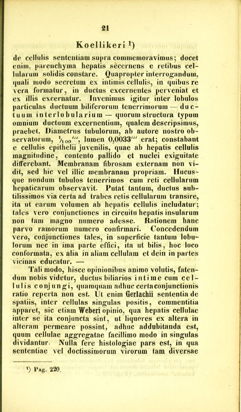Koellikeri i) de cellulis sententiam supra commemoravimus; docet enim, parenchyma hepatis secernens e retibus cel- lularum solidis constare. Quapropter interrogandum^ ijpiali modo secretum ex intimis cellulis^ in quibus re vera formatur 5 in ductas excernentes perveniat et ex illis excernatur. Invenimus igitur inter lobulos particulas ductuum biliferorum tenerrimorumdu c- tuum interlo bularium — quorum structura typum omnium ductuum excernentium, qualem descripsimus, praebet Diametros tubulorum, ab autore nostro ob- servatorum, ViooS lumen 0,0033' erat; constabant e cellulis epithelii juvenilis, quae ab hepatis cellulis magnitudine, contento pallido et nuclei exiguitate differebant Membranam fibrosam externam non vi- dit, sed hic vel illic membranam propriam. Hucus- que nondum tubulos tenerrimos cura reti cellularum hepaticarum observavit. Putat tantum, ductus sub- tilissimos via certa ad trabes retis cellularum transire, ita ut earum volumen ab hepatis cellulis includatur; tales vero conjunctiones in circuitu hepatis insularum non tam magno numero adesse. Rationem hanc parvo ramorum numero confirmari. Concedendum vero, conjunctiones tales, in superficie tantum lobu- lorum nec in ima parte effici, ita ut bilis, hoc loco conformata, ex alia in aliam cellulam et dein in partes vicinas educatur. — Tali modo, hisce opinionibus animo volutis, faten- dum nobis videtur, ductus biliarios intime cum cel- lulis conjungi, quamquam adhuc certa conjunctionis ratio reperta non est. Ut enim Gerlachii sententia de spatiis, inter cellulas singulas positis, commentitia apparet, sic etiam Weberi opinio, qua hepatis cellulae inter se ita conjuncta sint, ut liquores ex altera in alteram permeare possint, adhuc addubitanda est, quum cellulae aggregatae facillimo modo in singulas dividantur. Nulla fere histologiae pars est, in qua sententiae vel doctissimorum virorum tam diversae