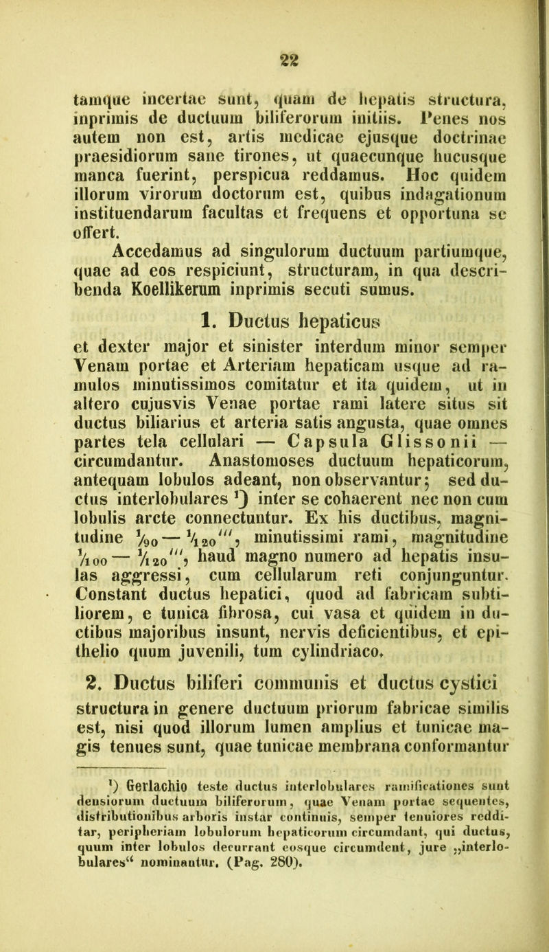 tainqae incertae sunt, quam de liepatis structura, inprimis de ductuum biliferorum initiis. Penes nos autem non est, artis medicae ejusqiie doctrinae praesidiorum sane tirones, ut qnaecunque hucusque manca fuerint, perspicua reddamus. Hoc quidem illorum virorum doctorum est, quibus indagationum instituendarum facultas et frequens et opportuna se offert. Accedamus ad singulorum ductuum partiumque, quae ad eos respiciunt, structuram, in qua descri- benda Koellikemm inprimis secuti sumus. 1. Ductus hepaticus et dexter major et sinister interdum minor semper Venam portae et Arteriam hepaticam usque ad ra- mulus minutissimos comitatur et ita quidem, ut in altero cujusvis Venae portae rami latere situs sit ductus biliarius et arteria satis angusta, quae omnes partes tela cellulari — Capsula Glissonii — circumdantur. Anastomoses ductuum hepaticorum, antequam lobulos adeant, non observantur^ sed du- ctus interlobulares ’3 inter se cohaerent nec non cum lobulis arcte connectuntur. Ex his ductibus, magni- tudine V90—\^o‘“■i minutissimi rami, magnitudine Vioo— magno numero ad hepatis insu- las aggressi, cum cellularum reti conjunguntur. Constant ductus hepatici, quod ad fabricam subti- liorem, e tunica fibrosa, cui vasa et quidem in du- ctibus majoribus insunt, nervis deficientibus, et epi- thelio quum juvenili, tum cylindriaco. 2. Ductus biliferi coinniunis et ductus cystici structura in genere ductuum priorum fabricae similis est, nisi quod illorum lumen amplius et tunicae ma- gis tenues sunt, quae tunicae membrana conformantur *) GorldChio teste ductus interlobulares raiiiificatioiies sunt densiorum ductuum biliferorum, quae Venam portae sequentes, distributionibus arboris instar continuis, semper tenuiores reddi- tar, peripberiain lobulorum liepaticoriim circumdant, qui ductus, quum inter lobulos decurrant eosque circumdent, jure „interlo- bulares^^ nominantur, (Pag, 280).