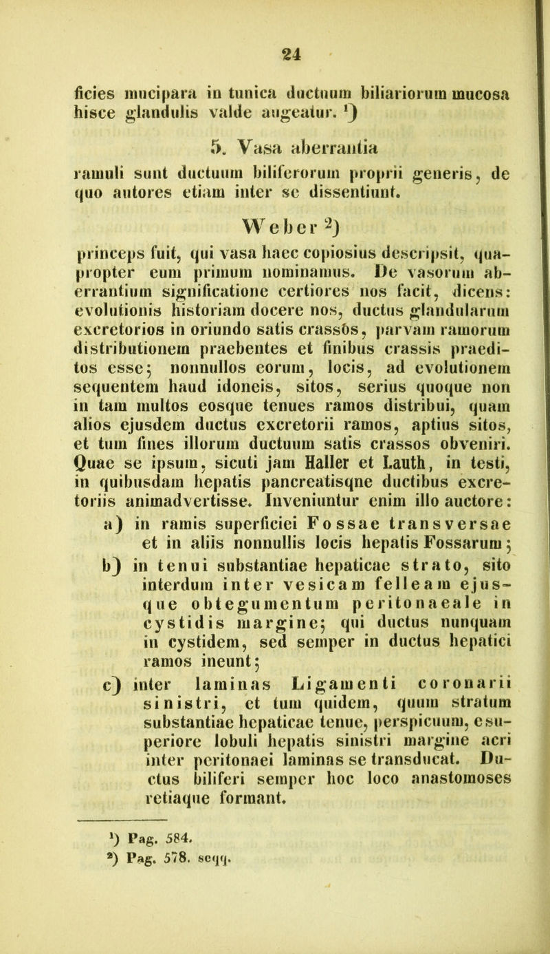 ficies luiicipara in tunica ductuum biliariorum mucosa hisce glandulis valde augeatur. 5, Vasa abemuilia ramuli sunt ductuum biliferorum proprii generis, de quo autores etiam inter se dissentiunt. W e b e r princeps fuit, qui vasa haec copiosius descripsit, qua- propter eum primum nominamus. De vasorum ab- errantium significatione certiores nos facit, dicens: evolutionis historiam docere nos, ductus glandularum excretorios in oriundo satis crassOs, |mrvam ramorum distributionem praebentes et finibus crassis praedi- tos esse5 nonnullos eorum, locis, ad evolutionem sequentem haud idoneis, sitos, serius quoque non in tam multos eosque tenues ramos distribui, quam alios ejusdem ductus excretorii ramos, aptius sitos, et tum fines illorum ductuum satis crassos obveniri. Quae se ipsum, sicuti jam Haller et Lauth, in testi, in quibusdam hepatis pancreatisqne ductibus excre- toriis animadvertisse. Inveniuntur enim illo auctore: a) in ramis superficiei Fossae transversae et in aliis nonnullis locis hepatis Fossarum; b} in tenui substantiae hepaticae strato, sito interdum inter vesicam felleam ejus- que obtegumentum peritonaeale in cystidis margine^ qui ductus nunquam in cystidera, sed semper in ductus hepatici ramos ineunt; c) inter laminas Ligamenti coronarii sinistri, et tum quidem, quum stratum substantiae hepaticae tenue, perspicuum, e su- periore lobuli hepatis sinistri margine acri inter peritonaei laminas se transducat. Du- ctus biliferi semper hoc loco anastomoses retiaque formant. ‘) Pag. 584, *) Pag. 578. so(pj|.