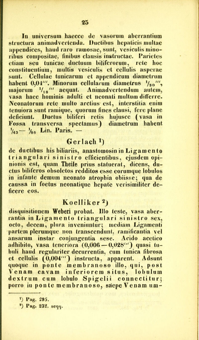 In universum haecce de vasorum aberrantium structura animadvertenda. Ductibus hepaticis multae appendices, haud raro ramosae, sunt, vesiculis mino- ribus compositae, finibus clausis instructae. Parietes etiam seu tunicae ductuum biliferorum, rete huc constituentium, multis vesiculis et cellulis asperae sunt. Cellulae tunicarum et a|>pendicum diametrum habent 0,04'. Minorum cellularum diametrus Vso“^ majorum Via' aequat. Animadvertendum autem, vasa haec hominis adulti et neonati multum differre. R'eonatorum rete multo arctius- est, interstitia enim tenuiora sunt ramique, quorum fines clausi, fere plane deficiunt. Ductus biliferi retis hujusce (vasa in Fossa transversa spectamus) diametrum habent V43— %6 Lin. Paris. — Gerlach i) de ductibus his biliariis, anastomosin in Ligamento triangulari sinistro efficientibus, ejusdem opi- nionis est, quam Theile prius statuerat, dicens, du- ctus biliferos obsoletos redditos esse eorumque lobulos in infante demum neonato atrophia obiisse; qua de caussa in foetus neonatique he[tate verisimiliter de- ficere eos. Koelliker 2) disquisitionem Weberi probat. Illo teste, vasa aber- rantia in Ligamento triangulari sinistro sex, octo, decem, plura inveniuntur; mediam Ligamenti partem plerumque non transcendunt, ramificantia vel ansarum instar conjungentia sese. Acido acetico adhibito, vasa teneriora (0,006 — 0,028') quasi tu- buli haud regulariter decurrentia, cum tunica fibrosa et cellulis (0,004') instructa, apparent. Adsunt quoque in ponte membranoso illo, qui, post Venam cavam inferiorem situs, lobulum dextrum cum lobulo Spigelii connectitiir; porro iu ponte membranoso, ssiepe Venam um- ’) Pag. 295. *) Pag. 232. scqq.