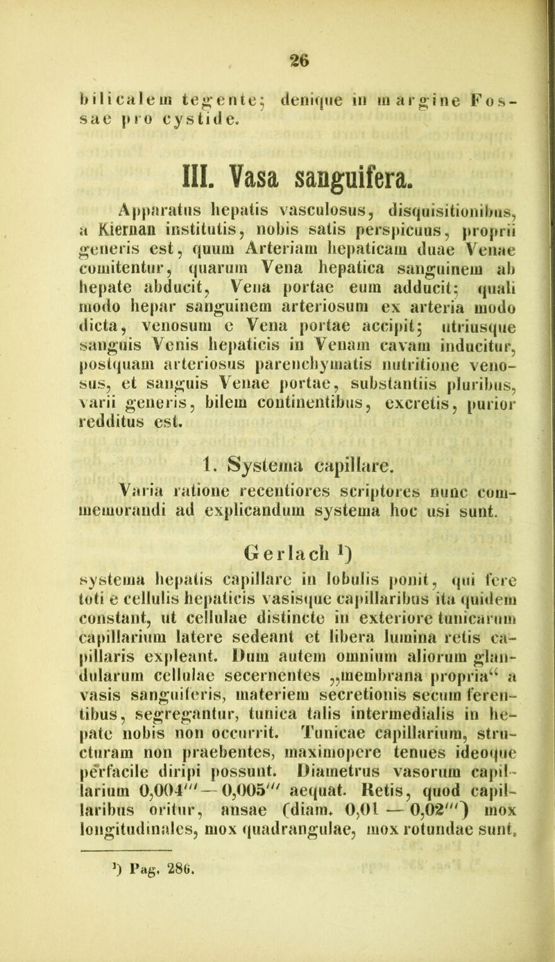 bilicalein tegente, denique in margine Fos- sae jMO cystide. 111. Vasa sanguifera. Apparatus hepatis vasculosus, disquisitionibus, a Kieman institutis, nobis satis perspicuus, proprii generis est, quum Arteriam hepaticam duae Venae comitentur, quarum Vena hepatica sanguinem ab hepate abducit, Vena portae eum adducit; quali modo hepar sanguinem arteriosum ex arteria modo dicta, venosum c Vena portae accipit; utriusque sanguis Venis hepaticis in Venam cavam inducitur, postquam arteriosus parenchymatis initritione veno- sus, et sanguis Venae portae, substantiis pluribus, varii generis, bilem continentibus, excretis, purior redditus est. 1. Systema capillare. Varia ratione receutiores scriptores nunc com- memorandi ad explicandum systema hoc usi sunt. G er lacii systema hepatis capillare in lobulis |»onit, qui fere toti e cellulis hepaticis vasisque capillaribus ita quidem constant, ut cellulae distincte in exteriore tunicarum capillarium latere sedeant et libera lumina retis ca- pillaris expleant. Dum autem omnium aliorum glan- dularum cellulae secernentes „membrana propria^ a vasis sangiiiferis, materiem secretionis secum feren- tibus, segregantur, tunica talis intermedialis in he- pate nobis non occurrit. Tunicae capillarium, stru- cturam non praebentes, maximopere tenues ideoque perfacile diripi possunt. Diametrus vasorum capil- larium 0,004“'—0,005'“ aequat. Retis, quod capil- laribus oritur, ansae (diam. 0,01 — 0,02'''} mox longitudinales, mox (juadrangulae, mox rotundae sunt. >) Pag. 28G.