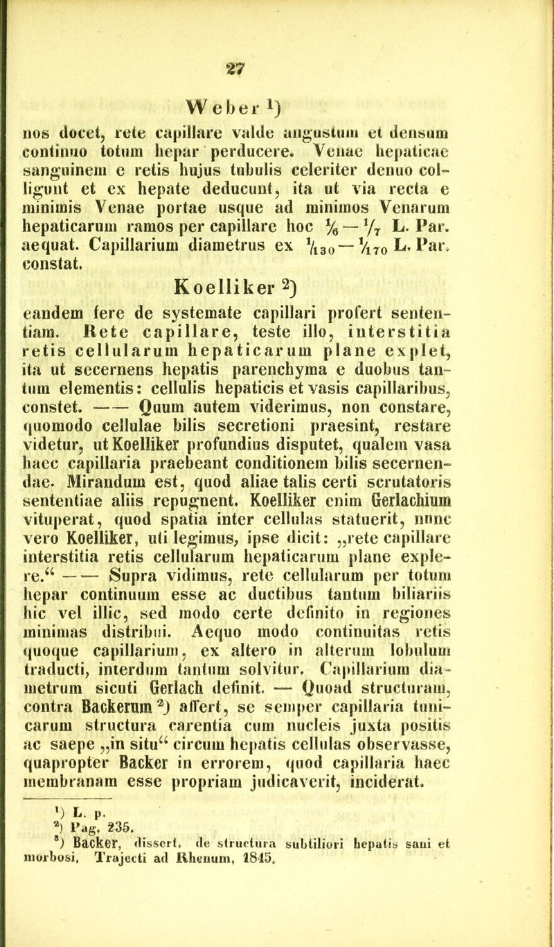 W e b e i‘ 1) HOS docetj rete capillare valde aiigustimi et densum continuo totum hepar perducere. Venae hepaticae sanguinem e retis hujus tubulis celeriter denuo col~ ligunt et ex hepate deducunt, ita ut via recta e minimis Venae portae usque ad minimos Venarum hepaticarum ramos per capillare hoc L.Par. aequat. Capillarium diametrus ex constat. Koelliker 2) eandem fere de systemate capillari profert senten- tiam. Rete capillare, teste illo, interstitia retis cellularum hepaticarum plane explet, ita ut secernens hepatis parenchyma e duobus tan- tum elementis: cellulis hepaticis et vasis capillaribus, constet. -— Quum autem viderimus, non constare, quomodo cellulae bilis secretioni praesint, restare videtur, ut Koelliker profundius disputet, qualem vasa haec capillaria praebeant conditionem bilis secernen- dae. Mirandum est, quod aliae talis certi scrutatoris sententiae aliis repugnent. Koelliker enim Gerlachium vituperat, quod spatia inter cellulas statuerit, nunc vero Koelliker, uli legimuS; ipse dicit: „rete capillare interstitia retis cellularum hepaticarum plane exple- re.^^ Supra vidimus, rete cellularum per totum hepar continuum esse ac ductibus tantum biliariis hic vel illic, sed modo certe definito in regiones minimas distribui. Aequo modo continuitas retis quoque capillarium, ex altero in alterum lobulum traducti, interdum tantum solvitur. Capillarium dia- metrum sicuti Gerlach definit. — Quoad structuram, contra Backerum^J affert, se semper capillaria tuni- carum structura carentia cum nucleis juxta positis ac saepe „in situ^* *^ circum hepatis cellulas observasse, quapropter Backer in errorem, quod capillaria haec membranam esse propriam judicaverit, inciderat. ') L. p, j Pag. 235. *) Backer, dissert. (le structura subtiliori hepatis saui et morbosi. Trajecti ad lihenum, 1845,
