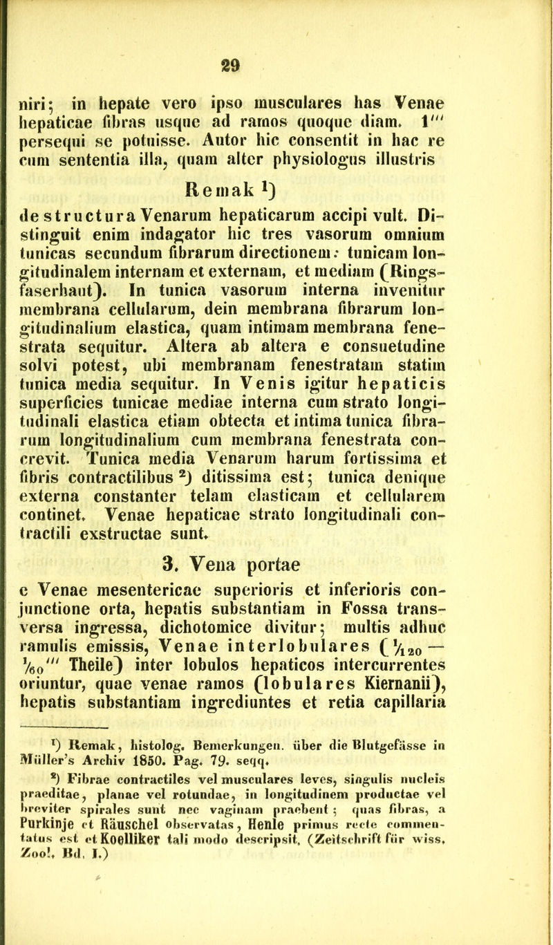 niri; in hepate vero ipso musculares has Venae hepaticae fibras usque ad ramos quoque diam. 1' persequi se potuisse. Autor hic consentit in hac re cum sententia illa, quam alter physiologiis illustris Reinak * *) de structura Venarum hepaticarum accipi vult. Di- stinguit enim indagator hic tres vasorum omnium tunicas secundum fibrarum directionem; tunicam lon- gitudinalem internam et externam, et mediam (^Rings- faserhaut}. In tunica vasorum interna invenitur membrana cellularum, dein membrana fibrarum lon- gitudinalium elastica, quam intimam membrana fene- strata sequitur. Altera ab altera e consuetudine solvi potest, ubi membranam fenestratam statim tunica media sequitur. In Venis igitur hepaticis superficies tunicae mediae interna cum strato longi- tudinali elastica etiam obtecta et intima tunica fibra- rum longitudinalium cum membrana fenestrata con- crevit. Tunica media Venarum harum fortissima et fibris contractilibus ditissima est; tunica denique externa constanter telam elasticam et cellularem continet. Venae hepaticae strato longitudinali con- tractili exstructae sunt. 3. Vena portae e Venae mesentericae superioris et inferioris con- junctione orta, hepatis substantiam in Fossa trans- versa ingressa, dichotomice divitur; multis adhuc ramulis emissis, Venae interlobulares CViao — Veo'“ Theile) inter lobulos hepaticos intercurrentes oriuntur, quae venae ramos (lobulares Kiernanii}, hepatis substantiam ingrediuntes et retia capillaria Remak, histolog. Benierkungeii. iiber dieBIutgefas.se in Muller’s Archiv 1850. Pag+ 79. seqq. *) Fibrae contractiles vel musculares leves, singulis nucleis praeditae, planae vel rotundae, in longitudinem productae vel breviter spirales sunt nec vaginam praebent ; quas fibras, a Purkinje et RauSChBl observatas, HenlC primus recte commen- tatus est et Koellikot tali modo descripsit, (Zeitscbrift fiir wiss. Zoo?. Bd, I.)