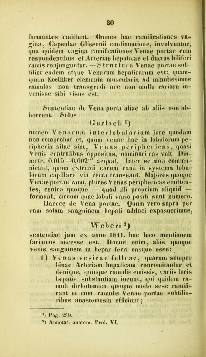 formantes emittunt. Omnes hae ramificationes va- ] gina, Capsulae Glissonii continuatione, involvuntur, \ qua quidem vagina ramificationes Venae portae cum respondentibus et Arteriae hepaticae et ductus biliferi ramis conjunguntur. — JStru ctura Venae portae sub- tilior eadem atque Venarum hepaticarum est^ quam- quam Koelliker elementa muscularia ad minutissimos ramulos non transgredi nec non multo rariora in- venisse sibi visus est. Sententiae de Vena porta aliae ab aliis non ab- horrent. Solus Gerlach nomen Venarum interlobularium jure quodam non comprobat et, quum venae hae in lobulorum pe- ri pheria sitae sint. Venas periphericas, quasi Venis centralibus oppositas, nominari eas vult. Dia- metr. 0,01.5—0,002' aequat. Inter se non commu- nicant, quum extremi earum rami in systema lobu- lorum capillare via recta transeant. Majores quoque Venae portae rami, pluresVenas periphericas emitten- tes, centra quoque — quod illi proprium aliquid — formant, circum quae lobuli vario positi sunt numero. Haecce de Vena portae. Quum vero supra per eam solam sanguinem hepati adduci exposuerimus, Weberi ^3 sententiae jam ex anno 1841. hoc loco mentionem faciamus necesse est. Docuit enim, aliis quoque venis sanguinem in hepar ferri easque esse: 1) Venas vesicae felleae, quarum semper binae Arteriam hepaticam concomitantur et denique, quinque ramulis emissi.s, A’ariis locis hepatis substantiam ineunt, qui quidem ra- muli dicbotomico quoque modo sese ramifi- cant et cum ramulis Venae portae subtilio- ribus anastomosin efficiunt; q Pag. 289. *) Annotat^ anatoiri4 Prol. VI.