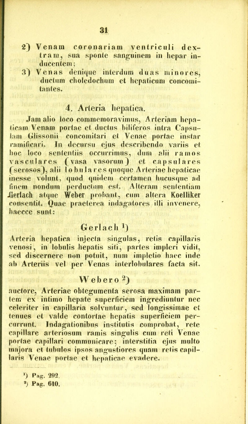 2} Venam coronariam ventriculi dex- tram, sua sponte sanguinem in hepar in- ducentem ; 3) Venas denicpie interdum duas minores, ductum choledochum et hepaticum concomi- tantes* 4, Arteria hepatica. Jam alio loco commemoravimus. Arteriam hepa- ticam Venam portae et ductus biliferos intra Capsu- lam Glissonii concomitari et Venae portae instar ramificari. In decursu ejus describendo variis et hoc loco sententiis occurrimus, dum alii ramos vasculares (vasa vasorum) et capsulares (serosos), alii lobulares rpiofjue Arteriae he|>aticae inesse volunt, quod quidem certamen hucusque ad finem nondum perductum est. Alteram sententiam Jlerlach atque Weber probant, cum altera Koelliker consentit Quae praeterea indagatores illi invenere, haecce sunt: Gerlach i) Arteria hepatica injecta singulas, retis capillaris venosi, in lobulis hepatis siti, partes impleri vidit, sed discernere non potuit, num impletio haec inde ab Arteriis vel per Venas interlobulares facta sit, W e b e r 0 ^) auctore, Arteriae obtegumenta serosa maximam par- tem ex intimo hepate superficiem ingrediuntur nec celeriter in capillaria solvuntur, sed longissimae et tenues et valde contortae hepatis superficiem per- currunt. Indagationibus institutis comprobat, rete capillare arteriosum ramis singulis cum reti Venae portae capillari communicare; interstitia ejus multo majora et tubulos ipsos angustiores quam retis capil- laris Venae portae et hepaticae evadere, ') Pag. 202, Pag. 610.