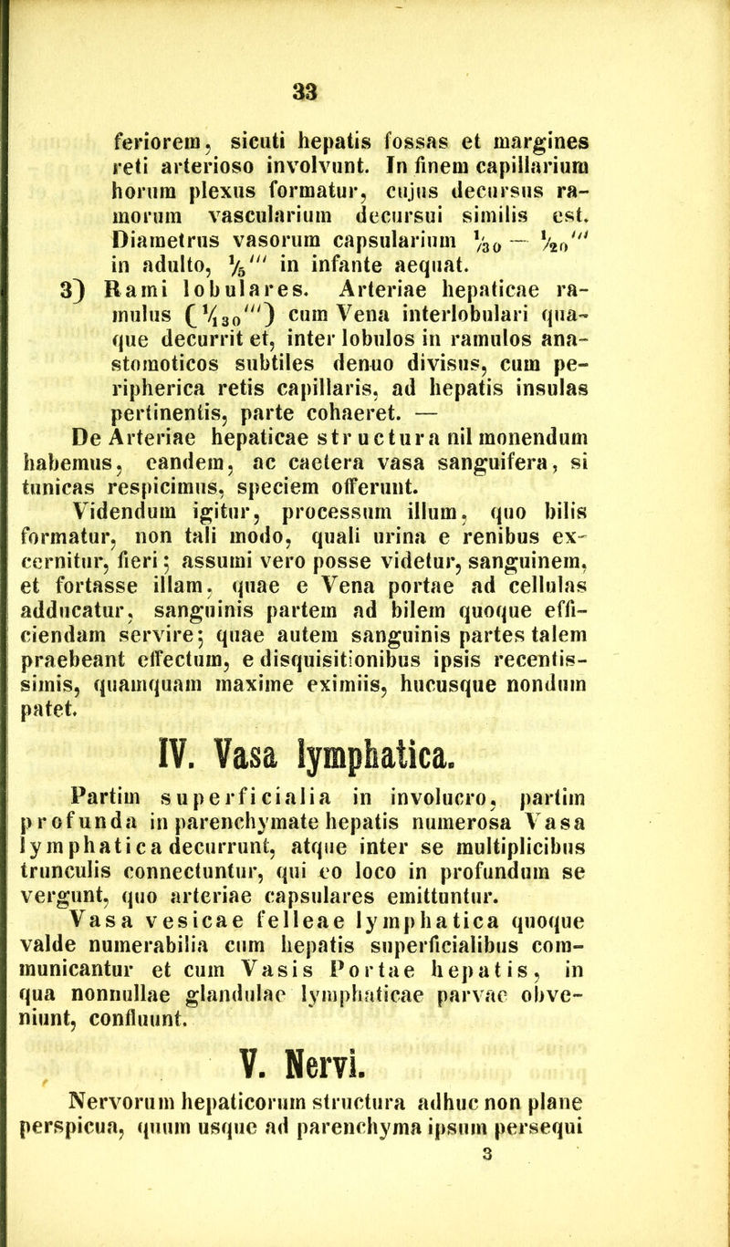 feriorem 5 sicuti hepatis fossas et margines reti arterioso involvunt. In finem capillarium horum plexus formatur^ cujus decursus ra- morum vascularium decursui similis est* Diametrus vasorum capsularium Vao “ Vza'' in adulto, infante aequat. 3) Rami lobulares. Arteriae hepaticae ra- mulus (^*43o') cum Vena interlobulari qua™ que decurrit et, inter lobulos in ramulos ana- stomoticos subtiles denuo divisus, cum pe- ripherica retis capillaris, ad hepatis insulas pertinentis, parte cohaeret. — De Arteriae hepaticae structura nil monendum habemus, eandem, ac caetera vasa sanguifera, si tunicas respicimus, speciem offerunt. Videndum igitur, processum illum, quo bilis formatur, non tali modo, quali urina e renibus ex^^ cernitur, fieri; assumi vero posse videtur, sanguinem, et fortasse illam, quae e Vena portae ad cellulas adducatur, sanguinis partem ad bilem quoque effi- ciendam servire 5 quae autem sanguinis partes talem praebeant effectum, e disquisitionibus ipsis recentis- simis, quamquam maxime eximiis, hucusque nondum patet IV. Vasa lymphatica. Partiui superficialia in involucro, partiin profunda in parenchymate hepatis numerosa Vasa lymphatica decurrunt, atque inter se multiplicibus trunculis connectuntur, qui eo loco in profundam se vergunt, quo arteriae capsulares emittuntur. Vasa vesicae felleae lymphatica quoque valde numerabilia cum hepatis superficialibus com- municantur et cum Vasis Portae hepatis, in qua nonnullae glandulae lymphaticae parvae obve- niunt, confluunt. V. Nervi. Nervorum hepaticorum structura adhuc non plane perspicua, quum usque ad parenchyma ipsum persequi 3