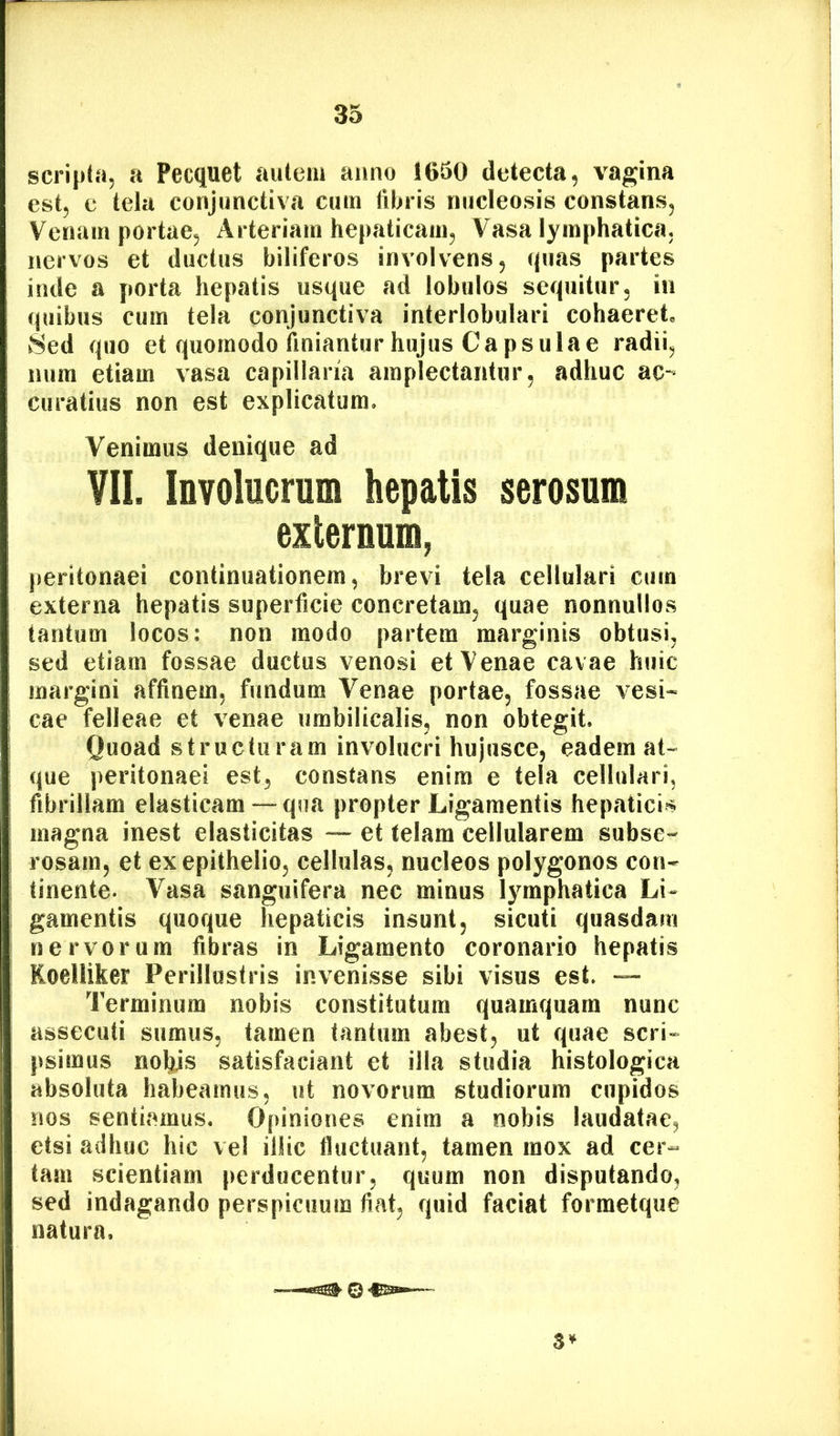 scripta, a Pecquet autem anno 1650 detecta, vagina est, e tela conjunctiva cum fibris nucleosis constans, Venam portae. Arteriam hepaticam, Vasa lymphatica, nervos et ductus biliferos involvens, (pias partes inde a porta hepatis usque ad lobulos sequitur, in quibus cum tela conjunctiva interlobulari cohaeret, Sed quo et quomodo finiantur hujus Capsulae radii, mim etiam vasa capillaria amplectantur, adhuc ac- curatius non est explicatum. Venimus denique ad VII. Involucrum hepatis serosum externum, peritonaei continuationem, brevi tela cellulari cum externa hepatis superficie concretam, quae nonnullos tantum locos: non modo partem marginis obtusi, sed etiam fossae ductus venosi et Venae cavae huic margini affinem, fundum Venae portae, fossae vesi- cae felleae et venae umbilicalis, non obtegit. Quoad structuram involucri hujusce, eadem at-« que peritonaei est, constans enim e tela cellulari, fibrillam elasticam-—qua propter Ligamentis hepatici?? magna inest elasticitas — et telam cellularem subse- rosam, et ex epithelio, cellulas, nucleos polygonos con- tinente. Vasa sanguifera nec minus lymphatica Li- gamentis quoque hepaticis insunt, sicuti quasdam nervorum fibras in Ligamento coronario hepatis Koelliker Perillustris invenisse sibi visus est. — Terminum nobis constitutum quamquam nunc assecuti sumus, tamen tantum abest, ut quae scri- psimus nolijs satisfaciant et illa studia histologica absoluta habeamus, ut novorum studiorum cupidos nos sentiamus. Opiniones enim a nobis laudatae, etsi adhuc hic vel illic fluctuant, tamen mox ad cer- tam scientiam perducentur, quum non disputando, sed indagando perspicuum fiat, quid faciat formetque natura. 3^