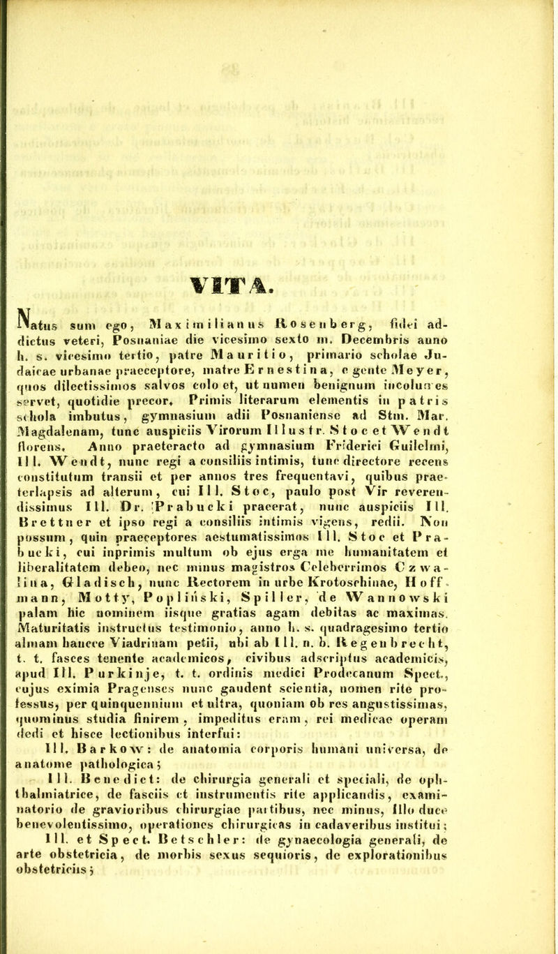 VITA Natus sum ego , M a x i m i Ii a n u s R o s e ii b e r g, fidei ad- dictus reteri, Postianiae die vicesimo sexto in» Decembris auno h. s* vicesimo tertio, patre Ma urit io, primario scholae Ju- daicae urbanae praeceptore, matre E r nestin a, c gente Meyer, rpios dilectissimos salvos colo et, ut numen benignum incolun es servet, quotidie precor^ Primis literarum elementis in patris schola imbutus, gymnasium adii Posnaniense ad Stm. Mar, M agdalenam, tunc auspiciis Virorum 111 u s t r. S t o c e t W e n d i florens. Anno praeteracto ad gymnasium Frsderici Guilclmi, II I, Weodt, nunc regi a consiliis intimis, tunc directore recens cotistiiutiim transii et per annos tres frequentavi, quibus prae» terlapsis ad alterum, cui 111. Stoc, paulo post Vir reveren- dissimus III. Dr. 'Prabucki praeerat, nunc auspiciis Ilf Brettner et ipso regi a consiliis intimis vigens, redii. Non possum, quin praeceptores aestumatissimos 111. Stoc et Pra- bueki, cui inprimis multum ob ejus erga me humanitatem et iiberalitatem debeo, nec minus magistros Celeberrimos Czwa- lina, Gladiscli, nunc Rectorem in urbe Krotosehinne, Hoff^ m a n n, M o 11 y, P o p 1 i ii s k i, S p i 1 I e r, de W annowski palam hic nominem iisque gratias agam debitas ac maximas. Maturitatis instrucfus testimonio, anno b. s. quadragesimo tertio almam baueee Viadrinam petii, ubi ab III. n. b. R e g eu b re c h t, t. t. fasces tenente acadcinicos, civibus adscripfus academicis, apud 111. Purkinje, t. t. ordinis medici Prodecanum Spect, cujus eximia Pragcnscs iiunc gaudent scientia, nomen rite pro“ fessus, per quinquennium et ultra, quoniam ob res angustissimas, quominus studia finirem, impeditus eram, rei medicae operam dedi et hisce lectionibus interfui: 111. Barkow: de aiiatomia corporis humani universa, de anatome pathologica; 111. Benedict: de chirurgia generali et speciali, de opli- tbalmiatrice, de fasciis ct instrumentis rUe applicandis, exami- natorio de gravioribus chirurgiae [lartibus, nec minus, Illo duce benevolentissimo, operationes chirurgicas in cadaveribus institui; 111. et Speci. Detschler: de gynaecologia generali, de arte obstetricia, de morbis sexus sequioris, de explorationibus obstetriciis;