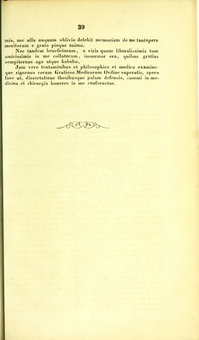 mis, nec ulla unquam oblivio delebit memoriam de me tantopere meritorum e grato pioque animo* Nec tandem beneficiorum, a viris quum liberalissimis tum amicissimis in me collatorum, immemor ero, quibus gratias sempiternas ago atque habebo. Jam vero tentaminibus et philosophico et medico examine- que rigoroso coram Gratioso Medicorum Ordine superatis, spero fore ut, dissertatione thesibusque palam defensis, summi in me- dicina et chirurgia honores in me conferantur.