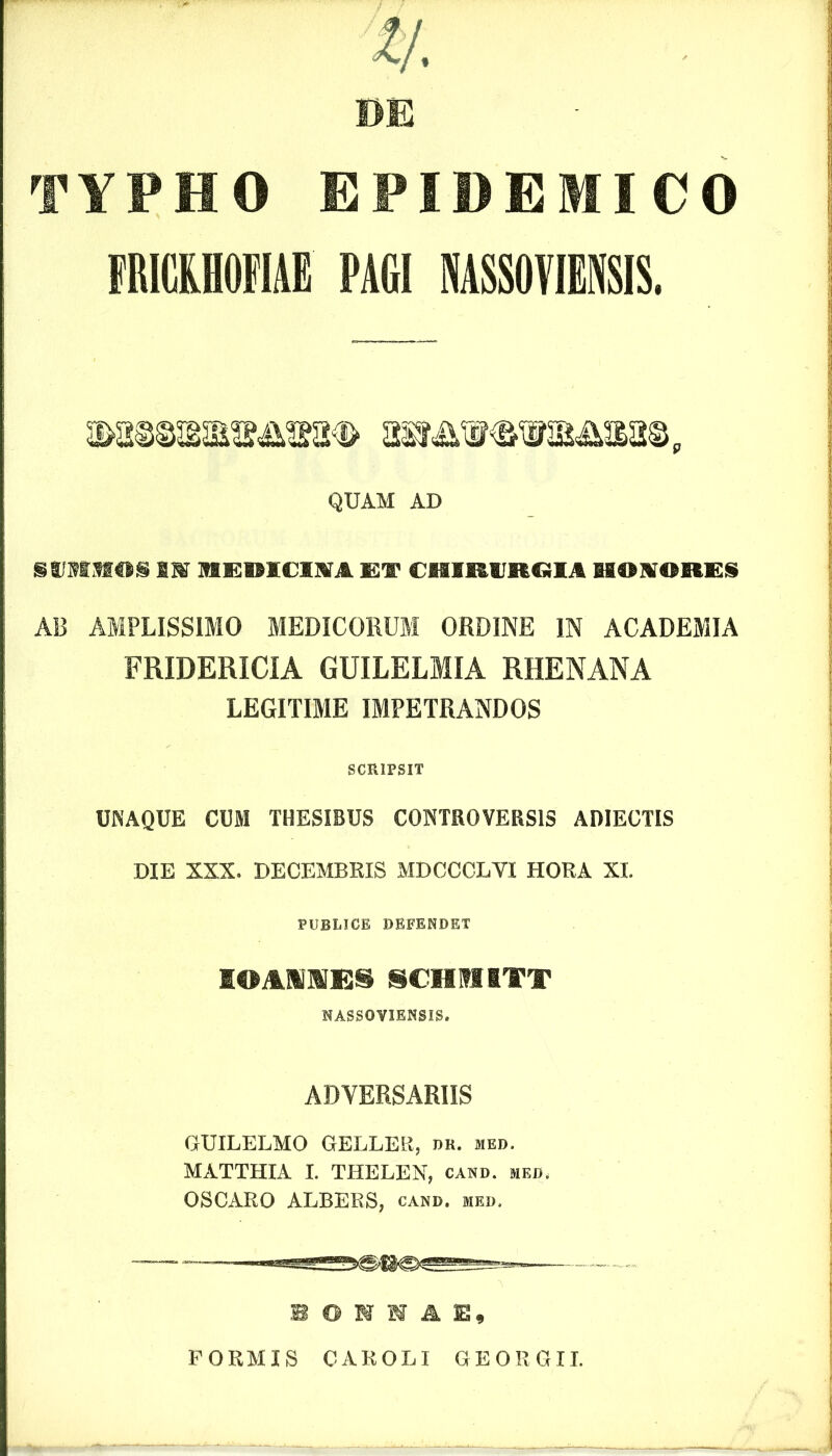 DE TYPHO EPIDEMICO FRICKHOFIAE PAGI NASSOVIENSIS. QUAM AD SWMMOS 1W 1IEDIOM ET CHIRtlRCilA UOKORES AB AMPLISSIMO MEDICORUM ORDINE IN ACADEMIA FRIDERICIA GUILELMIA RHENANA LEGITIME IMPETRANDOS SCRIPSIT UNAQUE CUM THESIBUS CONTROVERSIS ADIECTIS DIE XXX. DECEMBEIS MDCCCLYI HORA XI. PUBLICE DEFENDET I®AMNESSCHMITT NASSOVIENSIS. ADVERSARIIS GUILELMO GELLER, dr. med. MATTHIA I. THELEN, cand. med. OSCARO ALBERS, cand. med. B O N N A E, FORMIS CAROLI GEORGII.