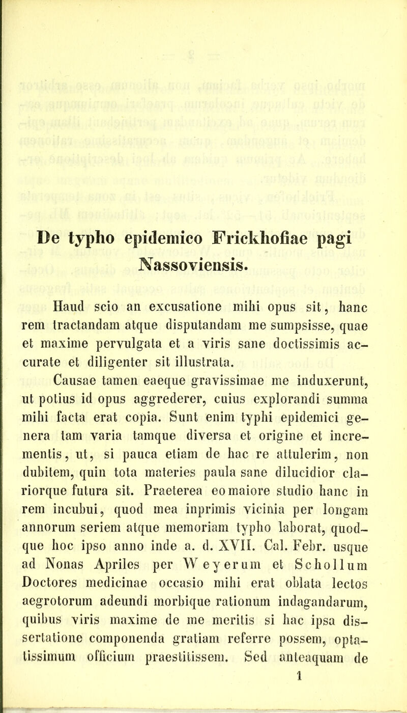 De typho epidemico Frickhofiae pagi Nassoviensis. Haud scio an excusatione mihi opus sit, hanc rem tractandam atque disputandam me sumpsisse, quae et maxime pervulgata et a viris sane doctissimis ac- curate et diligenter sit illustrata. Causae tamen eaeque gravissimae me induxerunt, ut potius id opus aggrederer, cuius explorandi summa mihi facta erat copia. Sunt enim typhi epidemici ge- nera tam varia tamque diversa et origine et incre- mentis , ut, si pauca etiam de hac re attulerim, non dubitem, quin tota materies paula sane dilucidior cla- riorque futura sit. Praeterea eo maiore studio hanc in rem incubui, quod mea inprimis vicinia per longam annorum seriem atque memoriam typho laborat, quod- que hoc ipso anno inde a. d. XVII. Cal. Febr. usque ad Nonas Apriles per W ey erum et Scho 11 um Doctores medicinae occasio mihi erat oblata lectos aegrotorum adeundi morbique rationum indagandarum, quibus viris maxime de me meritis si hac ipsa dis- sertatione componenda gratiam referre possem, opta- tissimum officium praestitissem. Sed anteaquam de