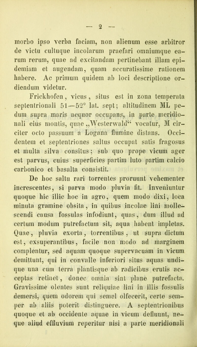 morbo ipso verba faciam, non alienum esse arbitror de victu cultuque incolarum praefari omniumque ea- rum rerum, quae ad excitandam pertinebant illam epi— demiam et augendam, quam accuratissime rationem habere. Ac primum quidem ab loci descriptione or- diendum videtur. Frickhofen, vicus, situs est in zona temperata septentrionali 51—52° lat. sept; altitudinem ML pe- dum supra maris aequor occupans, in parte meridio- nali eius montis, quae „Westerwald“ vocatur, M cir- citer octo passuum a Logana flumine distans. Occi- dentem et septentriones saltus occupat satis fragosus et multa silva consitus; sub quo prope vicum ager est parvus, cuius superficies partim luto partim calcio carbonico et basalta consistit. De hoc saltu rari torrentes proruunt vehementer increscentes, si parva modo pluvia fit. Inveniuntur quoque hic illic hoc in agro, quem modo dixi, loca minuta gramine obsita, in quibus incolae lini molle- scendi causa fossulas infodiunt , quas, dum illud ad certum modum putrefactum sit, aqua habent impletas. Quae, pluvia exorta, torrentibus , ut supra dictum est, exsuperantibus, facile non modo ad marginem complentur, sed aquam quoque supervacuam in vicum demittunt, qui in convalle inferiori situs aquas undi- que una cum terra plantisque ab radicibus erutis ac- ceptas retinet, donec omnia sint plane putrefacta. Gravissime olentes sunt reliquiae lini in iliis fossulis demersi, quem odorem qui semel olfecerit, certe sem- per ab aliis poterit distinguere. A septentrionibus quoque et ab occidente aquae in vicum defluunt, ne- que aliud effluvium reperitur nisi a parte meridionali