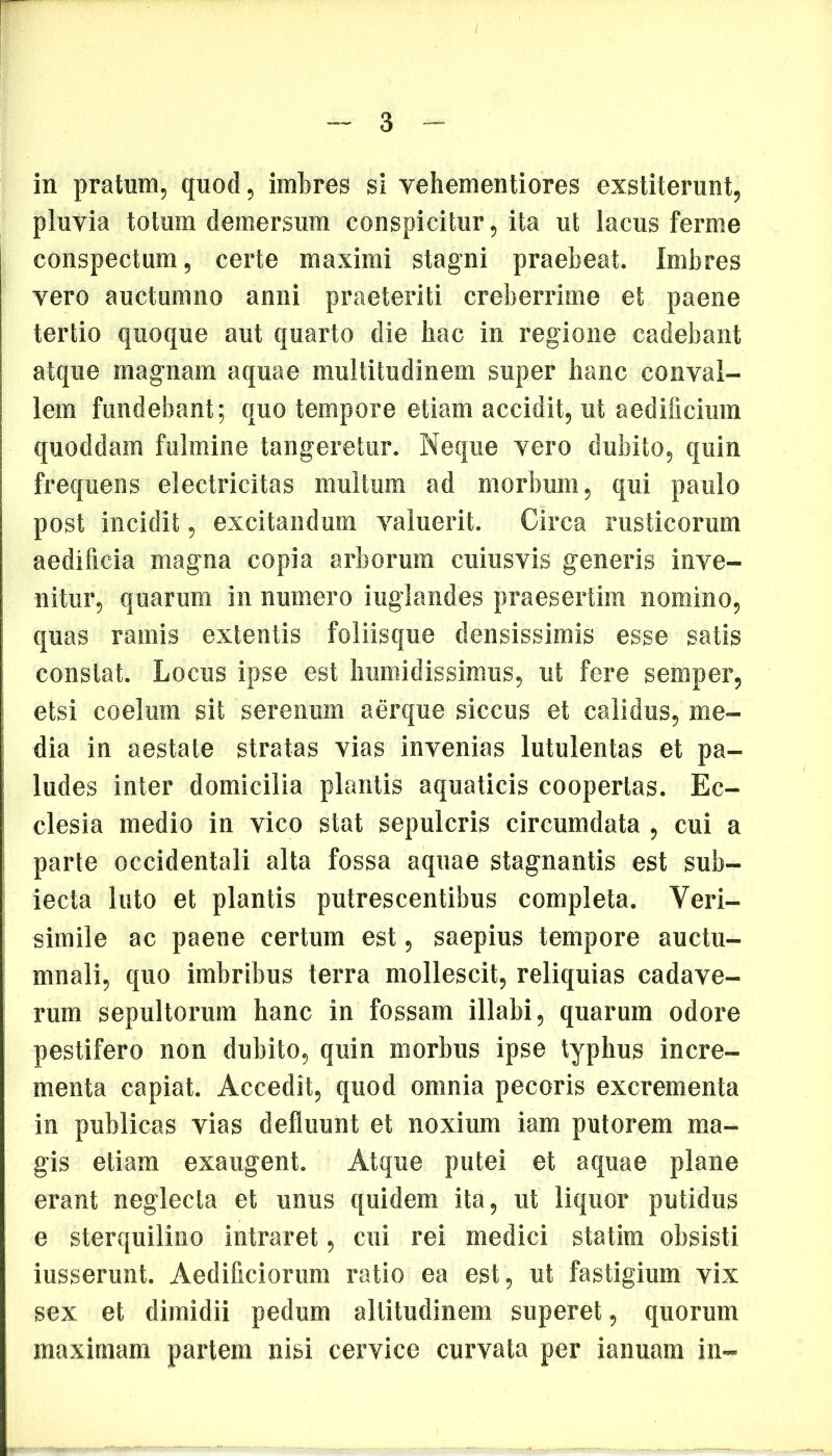 pluvia totum demersum conspicitur, ita ut lacus ferme conspectum, certe maximi stagni praebeat. Imbres vero auctumno anni praeteriti creberrime et paene tertio quoque aut quarto die hac in regione cadebant atque magnam aquae multitudinem super hanc conval- lem fundebant; quo tempore etiam accidit, ut aedificium quoddam fulmine tangeretur. Neque vero dubito, quin frequens electricitas multum ad morbum, qui paulo post incidit, excitandum valuerit. Circa rusticorum aedificia magna copia arborum cuiusvis generis inve- nitur, quarum in numero iuglandes praesertim nomino, quas ramis extentis foliisque densissimis esse satis constat. Locus ipse est humidissimus, ut fere semper, etsi coelum sit serenum aerque siccus et calidus, me- dia in aestate stratas vias invenias lutulentas et pa- ludes inter domicilia plantis aquaticis cooperias. Ec- clesia medio in vico stat sepulcris circumdata , cui a parte occidentali alta fossa aquae stagnantis est sub- iecta luto et plantis putrescentibus completa. Veri- simile ac paene certum est, saepius tempore auctu- mnali, quo imbribus terra mollescit, reliquias cadave- rum sepultorum hanc in fossam illabi, quarum odore pestifero non dubito, quin morbus ipse typhus incre- menta capiat. Accedit, quod omnia pecoris excrementa in publicas vias defluunt et noxium iam putorem ma- gis etiam exaugent. Atque putei et aquae plane erant neglecta et unus quidem ita, ut liquor putidus e sterquilino intraret, cui rei medici statim obsisti iusserunt. Aedificiorum ratio ea est, ut fastigium vix sex et dimidii pedum altitudinem superet, quorum maximam partem nisi cervice curvata per ianuam in-