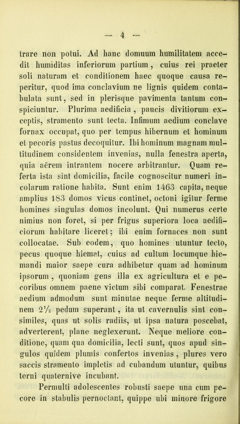 trare non potui. Ad hanc domuum humilitatem acce- dit humiditas inferiorum partium, cuius rei praeter soli naturam et conditionem haec quoque causa re- peritur, quod ima conclavium ne lignis quidem conta- bulata sunt, sed in plerisque pavimenta tantum con- spiciuntur. Plurima aedificia , paucis divitiorum ex- ceptis, stramento sunt tecta. Infimum aedium conclave fornax occupat, quo per tempus hibernum et hominum et pecoris pastus decoquitur. Ibi hominum magnam mul- titudinem considentem invenias, nulla fenestra aperta, quia aerem intrantem nocere arbitrantur. Quam re- ferta ista sint domicilia, facile cognoscitur numeri in- colarum ratione habita. Sunt enim 1463 capita, neque amplius 183 domos vicus continet, octoni igitur ferme homines singulas domos incolunt. Qui numerus certe nimius non foret, si per frigus superiora loca aedifi- ciorum habitare liceret; ibi enim fornaces non sunt collocatae. Sub eodem, quo homines utuntur tecto, pecus quoque hiemat, cuius ad cultum locumque hie- mandi maior saepe cura adhibetur quam ad hominum ipsorum, quoniam gens illa ex agricultura et e pe- coribus omnem paene victum sibi comparat. Fenestrae aedium admodum sunt minutae neque ferme altitudi- nem 2’A pedum superant, ita ut cavernulis sint con- similes, quas ut solis radiis, ut ipsa natura poscebat, adverterent, plane neglexerunt. Neque meliore con- ditione, quam qua domicilia, lecti sunt, quos apud sin- gulos quidem plumis confertos invenias , plures vero saccis stramento impletis ad cubandum utuntur, quibus terni quaternive incubant. Permulti adolescentes robusti saepe una cum pe- core in stabulis pernoctant, quippe ubi minore frigore