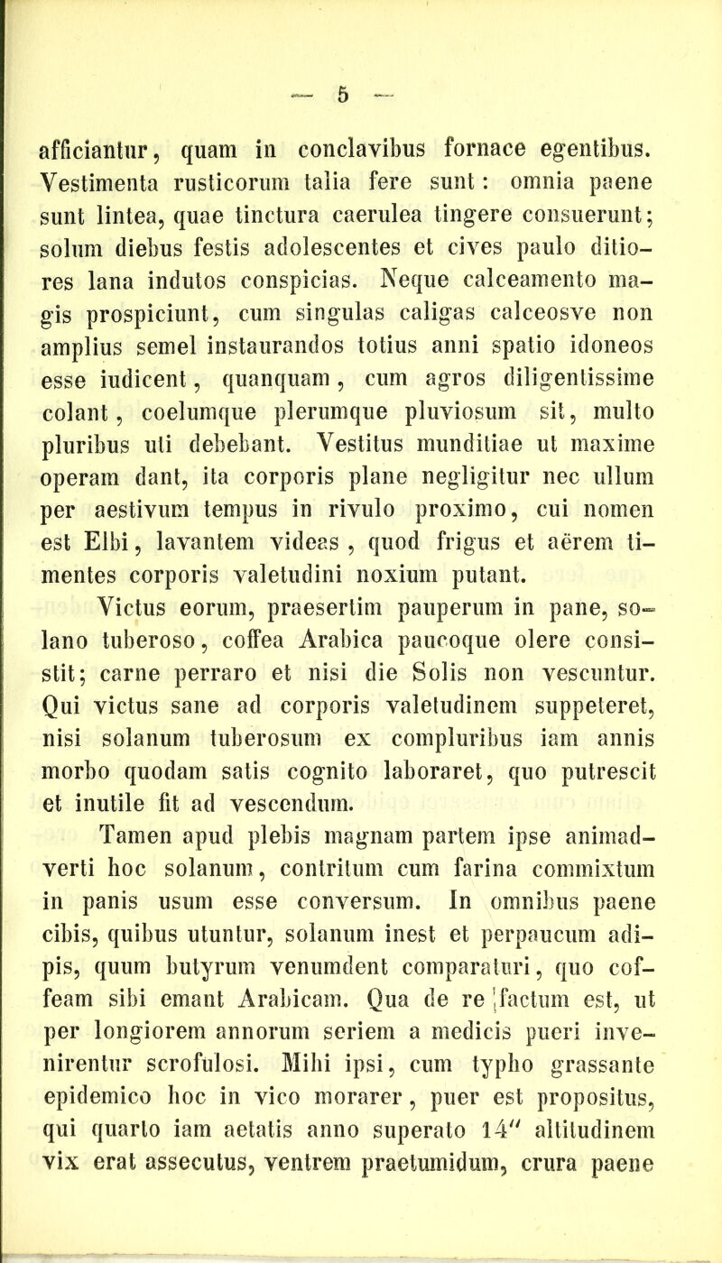 afficiantur, quam in conclavibus fornace egentibus. Vestimenta rusticorum talia fere sunt: omnia paene sunt lintea, quae tinctura caerulea tingere consuerunt; solum diebus festis adolescentes et cives paulo ditio- res lana indutos conspicias. Neque calceamento ma- gis prospiciunt, cum singulas caligas calceosve non amplius semel instaurandos totius anni spatio idoneos esse iudicent, quanquam, cum agros diligentissime colant, coelumque plerumque pluviosum sit, multo pluribus uti debebant. Vestitus munditiae ut maxime operam dant, ita corporis plane negligitur nec ullum per aestivum tempus in rivulo proximo, cui nomen est Elbi, lavantem videas , quod frigus et aerem ti- mentes corporis valetudini noxium putant. Victus eorum, praesertim pauperum in pane, so- lano tuberoso, coffea Arabica paucoque olere consi- stit; carne perraro et nisi die Solis non vescuntur. Qui victus sane ad corporis valetudinem suppeteret, nisi solanum tuberosum ex compluribus iam annis morbo quodam satis cognito laboraret, quo putrescit et inutile fit ad vescendum. Tamen apud plebis magnam partem ipse animad- verti hoc solanum, contritum cum farina commixtum in panis usum esse conversum. In omnibus paene cibis, quibus utuntur, solanum inest et perpaucum adi- pis, quum butyrum venumdent comparaturi, quo cof- feam sibi emant Arabicam. Qua de re j factum est, ut per longiorem annorum seriem a medicis pueri inve- nirentur scrofulosi. Mihi ipsi, cum typho grassante epidemico hoc in vico morarer, puer est propositus, qui quarto iam aetatis anno superato 14 altitudinem vix erat assecutus, ventrem praetumidum, crura paene