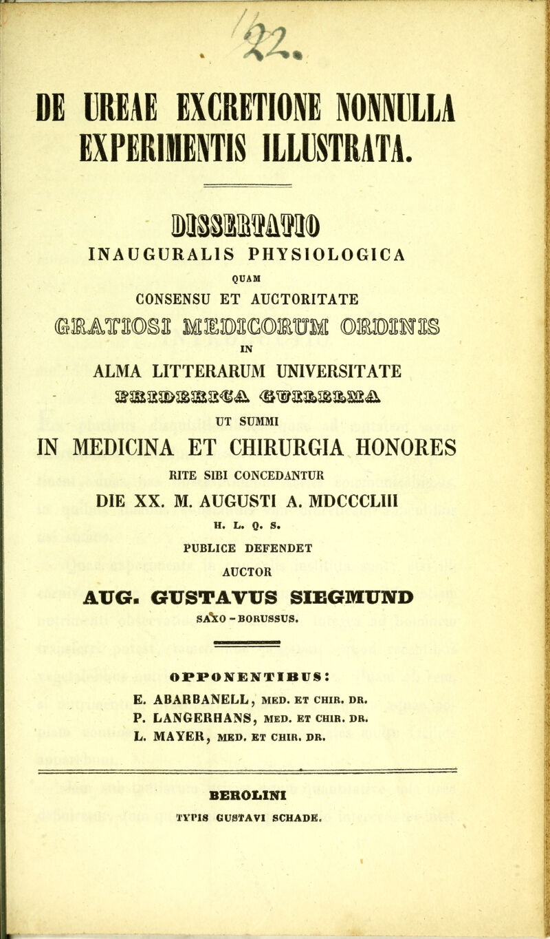 DG HEAE EXCRETIONE NONNULLA EXPERIMENTIS ILLUSTRATA. INAUGURAL1S PHYSIOLOGICA QUAM CONSENSU ET AUCTORITATE IN ALMA LITTERARUM UNIVERSITATE UT SUMMI IN MEDICINA ET CHIRURGIA HONORES RITE SIBI CONCEDANTUR DIE XX. M. AUGUSTI A. MDCCCLII1 H. L. Q, S. PUBLICE DEFENDET AUCTOR AUG. GUSTAVUS SIEGMUND sAko “ BORUSSUS. OPPONENTIBUS 5 E. ABARBANELL, med. et chir. dr. P. LANGERHANS, med. et chir. dr. L. MAYER, MED. ET CHIR. DR. BEROliINI TVPIS GUSTAVI SCHADE,