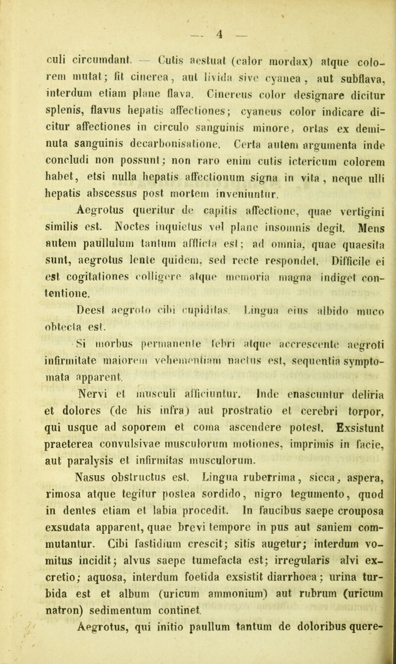 culi circumdant. — Cutis aestuat (calor mordax) atque colo- rem mutat; fit cinerea, aut livida sive cyanea, aut subflava, interdum etiam plane flava. Cinereus color designare dicitur splenis, flavus hepatis affectiones; cyaneus color indicare di- citur affectiones in circulo sanguinis minore, ortas ex demi- nuta sanguinis decarbonisatione. Certa autem argumenta inde concludi non possunt; non raro enim cutis ictericum colorem habet, etsi nulla hepatis attectionum signa in vita, neque ulli hepatis abscessus post mortem inveniuntur. Aegrotus queritur de capitis affectione, quae vertigini similis est. Noctes inquielus vel plane insomnis degit. Mens autem paullulum tanium afflicta est; ad omnia, quae quaesita sunt, aegrotus lente quidem, sed recte respondet. Difficile ei est cogitationes colligere atque memoria magna indiget con- tentione. Deest aegroto cibi cupiditas. Lingua eius albido muco obtecta esL Si morbus permanenle febri atque accrescente aegroti infirmitate maiorem vehementiam naclus est, sequentia sympto- mata apparent. Nervi et musculi afficiuntur. Inde enascuntur deliria et dolores (de his infra) aut prostratio et cerebri torpor, qui usque ad soporem et coma ascendere potest. Exsistunt ! praeterea convulsivae musculorum motiones, imprimis in facie, : aut paralysis et infirmitas musculorum. Nasus obstructus est. Lingua ruberrima, sicca, aspera, rimosa atque tegitur postea sordido, nigro tegumento, quod 1 in dentes etiam et labia procedit. In faucibus saepe crouposa exsudata apparent, quae brevi tempore in pus aut saniem com- | mutantur. Cibi fastidium crescit; sitis augetur; interdum vo- mitus incidit; alvus saepe tumefacta est; irregularis alvi ex- ; cretio; aquosa, interdum foetida exsistit diarrhoea; urina tur- bida est et album (uricum ammonium) aut rubrum (uricum ‘ natron) sedimentum continet. J Aegrotus, qui initio paullum tantum de doloribus quere-