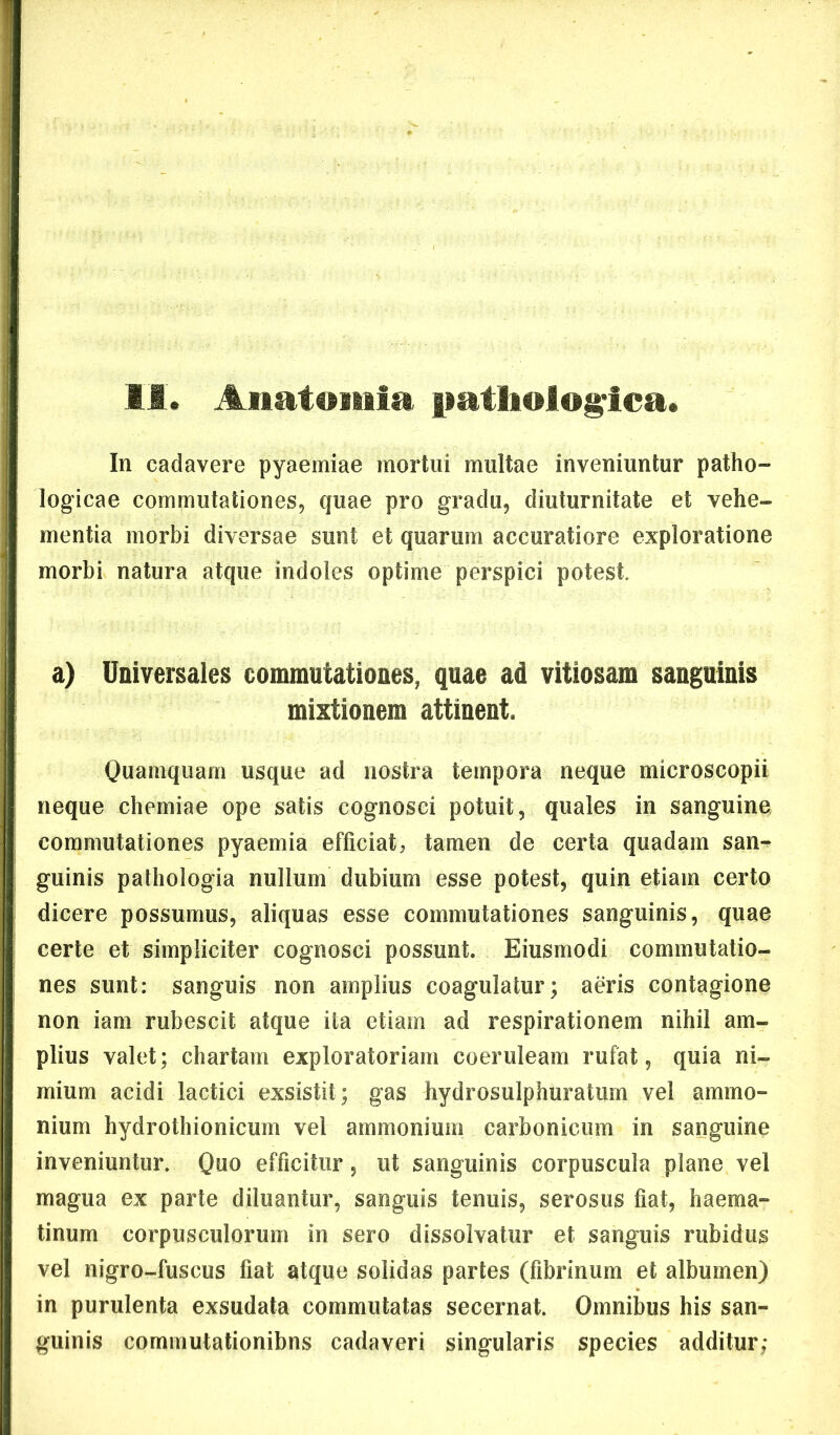 II* Aiiatoiiiia patholog^ica. In cadavere pyaemiae mortui multae inveniuntur patho- logicae commutationes, quae pro gradu, diuturnitate et vehe- mentia morbi diversae sunt et quarum accuratiore exploratione morbi natura atque indoles optime perspici potest a) Universales commutationes, quae ad vitiosam sanguinis mixtionem attinent. Quamquam usque ad nostra tempora neque microscopii neque chemiae ope satis cognosci potuit, quales in sanguine commutationes pyaemia efficiat, tamen de certa quadam san^ guinis pathologia nullum dubium esse potest, quin etiam certo dicere possumus, aliquas esse commutationes sanguinis, quae certe et simpliciter cognosci possunt. Eiusmodi commutatio- nes sunt: sanguis non amplius coagulatur; aeris contagione non iam rubescit atque ita etiam ad respirationem nihil am- plius valet; chartam exploratoriam coeruleam rufat, quia ni- mium acidi laetici exsistit; gas hydrosulphuraturn vel ammo- nium hydrothionicum vel ammonium carbonicum in sanguine inveniuntur. Quo efficitur , ut sanguinis corpuscula plane vel magua ex parte diluantur, sanguis tenuis, serosus fiat, haema- tinum corpusculorum in sero dissolvatur et sanguis rubidus vel nigro-fuscus fiat atque solidas partes (fibrinum et albumen) in purulenta exsudata commutatas secernat. Omnibus his san- guinis commutationibns cadaveri singularis species additur;