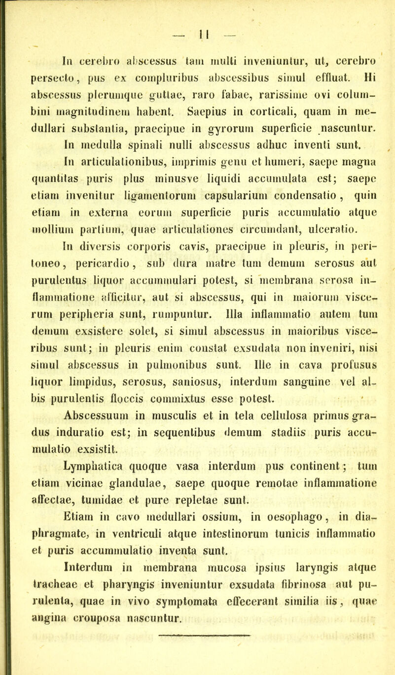 lii cerebro abscessus tam multi inveniuntur, ut, cerebro persecto, pus ex compluribus abscessibus simul effluat. Hi abscessus plerumque guttae, raro fabae, rarissime ovi colum- bini magnitudinem habent. Saepius in corticali, quam in me- dullari substantia, praecipue in gyrorum superficie nascuntur. In medulla spinali nulli abscessus adhuc inventi sunt. In articulationibus, imprimis genu et humeri, saepe magna quantitas puris plus minusve liquidi accumulata est; saepe etiam invenitur ligamentorum capsularium condensatio , quin etiam in externa eorum superficie puris accumulatio atque mollium partium, quae articulationes circumdant, ulceratio. In diversis corporis cavis, praecipue in pleuris, in peri» toneo, pericardio, sub dura matre tum demum serosus aut purulentus liquor accummulari potest, si membrana serosa in- flammatione afficitur, aut si abscessus, qui in maiorum visce^ rum peripheria sunt, rumpuntur. Illa inflammatio autem tum demum exsistere solet, si simul abscessus in maioribus visce- ribus sunt; in pleuris enim constat exsudata non inveniri, nisi simul abscessus in pulmonibus sunt. Ille in cava profusus liquor limpidus, serosus, saniosus, interdum sanguine vel al- bis purulentis floccis commixtus esse potest. Abscessuum in musculis et in tela cellulosa primus gra- dus induratio est; in sequentibus demum stadiis puris accu« mulatio exsistit. Lymphatica quoque vasa interdum pus continent ; tum etiam vicinae glandulae, saepe quoque remotae inflammatione affectae, tumidae et pure repletae sunt. Etiam in cavo medullari ossium, in oesophago, in dia- phragmate, in ventriculi atque intestinorum tunicis inflammatio et puris accummulatio inventa sunt. Interdum in membrana mucosa ipsius laryngis atque tracheae et pharyngis inveniuntur exsudata fibrinosa aut pu- rulenta, quae in vivo symptomata effecerant similia iis, quae angina crouposa nascuntur.