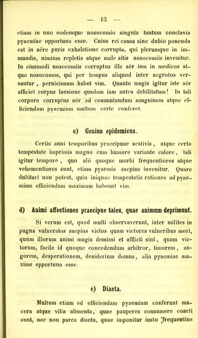 etiam in uno eodemque nosocomio singula tantum conclavia pyaemiae opportuna esse. Cuius rei causa sine dubio ponenda est in a&e puris exhalatione corrupto, qui plerumque in im- mundis, nimium repletis atque male sitis nosocomiis invenitur. In eiusmodi nosocomiis corruptus ille aer iam in medicos at- que nosocomos, qui per tempus aliquod inter aegrotos ver- santur , perniciosam habet vim. Quanto magis igitur iste aer afficiet corpus laesione quadam iam antea debilitatum! In tali corpore corruptus aer ad commutandum sanguinem atque ef- ficiendam pyaemiam multum certe conferet. c) Genius epidemicus. Certis anni temporibus praecipuae aestivis , atque certa tempestate imprimis magno cum humore variante calore, tali igitur tempore , quo alii quoque morbi frequentiores atque vehementiores sunt, etiam pyaemia saepius invenitur. Quare dubitari non potest, quin iniquae tempestatis rationes ad pyae- miam efficiendam maximam habeant vim. d) Animi affectiones praecipue tales, quae animum deprimunt. Si verum est, quod multi observaverunt, inter milites in pugna vulneratos saepius victos quam victores vulneribus mori, quum illorum animi magis demissi et afflicti sint, quam vic- torum, facile id quoque concedendum arbitror, timorem, an- gorem, desperationem, desiderium domus, alia pyaemiae ma- xime opportuna esse. e) Diaeta. Multum etiam ad efficiendam pyaemiam conferunt ma- cera atque vilia alimenta, quae pauperes consumere coacti sunt, nec non parca diaeta, quae imponitur iusto [frequentius