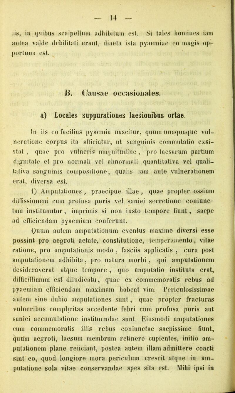 iis, in (jjaibus scalpellum adhibilum esi. Si tales homines iam antea valde debilitati erani, diaeta ista pyaemiae eo magis op- portuna est. B. Causae oecasioiiales. a) Locales suppurationes laesionibus ortae. In iis eo facilius pyaemia nascitur, quum unaquaque vul- neratione corpus ita afficiatur, ut sanguinis commutatio exsi- stat , quae pro vulneris magnitudine, pro laesarum partium dignitate et pro normali vel abnormali quantitativa vel quali- tativa sanguinis compositione, qualis iam ante vulnerationem erat, diversa est. I) Amputationes^ praecipue illae, quae propter ossium diffissionem cum profusa puris vel saniei secretione coniunc- tam instituuntur, imprimis si non iusto tempore fiunt, saepe ad efficiendam pyaemiam conferunt. Quum autem amputationum eventus maxime diversi esse possint pro aegroti aetate, constitutione, temperamento, vitae ratione, pro amputationis modo , fasciis applicatis , cura post amputationem adhibita, pro natura morbi, qui amputationem desideraverat atque tempore, quo amputatio instituta erat, difficillimum est diiiidicatu, quae ex commemoratis rebus ad pyaemiam efficiendam maximam habeat vim. Periculosissimae autem sine dubio amputationes sunt, quae propter fracturas vulneribus complicitas accedente febri cum profusa puris aut saniei accumulatione instituendae sunt. Eiusmodi amputationes cum commemoratis illis rebus coniunctae saepissime fiunt, quum aegroti, laesum membrum retinere cupientes, initio am- putationem plane reiiciant, postea autem illam admittere coacti sint eo, quod longiore mora periculum crescit atque in am- putatione sola vitae conservandae spes sita est. Mihi ipsi in