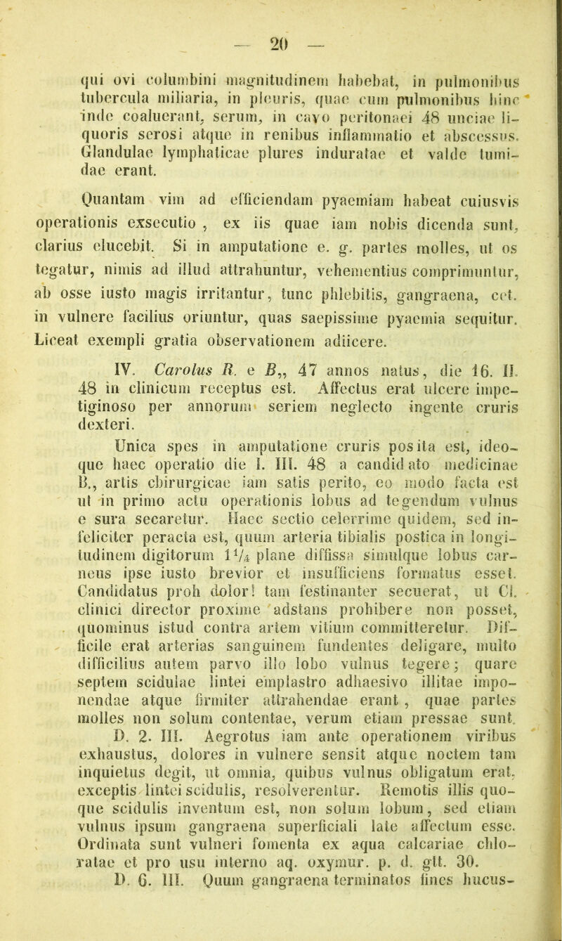 qui ovi columbini magnitudineiii habebat, in pulmonibus tubercula miliaria, in pleuris, quae cum pulmonibus hinc inde coaluerant, serum, in cavo peritonaei 48 unciae li-^ quoris serosi atque in renibus inflammatio et abscessus. Glandulae lymphaticae plures induratae et valde tumi- dae erant. Quantam vim ad efficiendam pyaemiam habeat cuiusvis operationis exsecutio , ex iis quae iam nobis dicenda sunt, clarius elucebit. Si in amputatione e. g. partes molles, ut os tegatur, nimis ad illud attrahuntur, vehementius comprimuntur, ab osse iusto magis irritantur, tunc phlebitis, gangraena, cet. in vulnere facilius oriuntur, quas saepissime pyaemia sequitur. Liceat exempli gratia observationem adiicere. IV. Carolus R. e 47 annos natus, die 16. IL 48 in clinicum receptus est. AflTectus erat ulcere impe- tiginoso per annorum seriem neglecto ingente cruris d exteri. Unica spes in amputatione cruris posita est, ideo- que haec operatio die 1. IIL 48 a candid ato medicinae B., artis chirurgicae iam satis perito, eo modo facta est ut in primo actu operationis lobus ad tegendum vulnus e sura secaretur. Haec sectio celerrime quidem, sed in- feliciter peracta est, quum arteria tibialis postica in longi- tudinem digitorum IV4 plane diffissa simiilque lobus car- neus ipse iusto brevior et insufficiens formatus esset. Candidatus proh dolor! tam festinanter secuerat, ut Cl clinici director proxime adstans prohibere non posset, quominus istud contra artem vitium committeretur. Dif- ficile erat arterias sanguinem fundentes deligare, multo difficilius autem parvo illo lobo vulnus tegere; quare septem scidulae lintei einplastro adhaesivo illitae impo- nendae atque firmiter attrahendae erant , quae partes molles non solum contentae, verum etiam pressae sunf D, 2. IIL Aegrotus iam ante operationem viribus exhaustus, dolores in vulnere sensit atque noctem tam inquietus degit, ut omnia, quibus vulnus obligatum erat exceptis lintei scidulis, resolverentur. Remotis illis quo- que scidulis inventum est, non solum lobum, sed etiam vulnus ipsum gangraena superficiali late affectum esse. Ordinata sunt vulneri fomenta ex aqua calcariae chlo- ralae et pro usu interno aq. oxymur. p. d, git. 30. D. 6. III. Quum gangraena terminatos fines hucus-