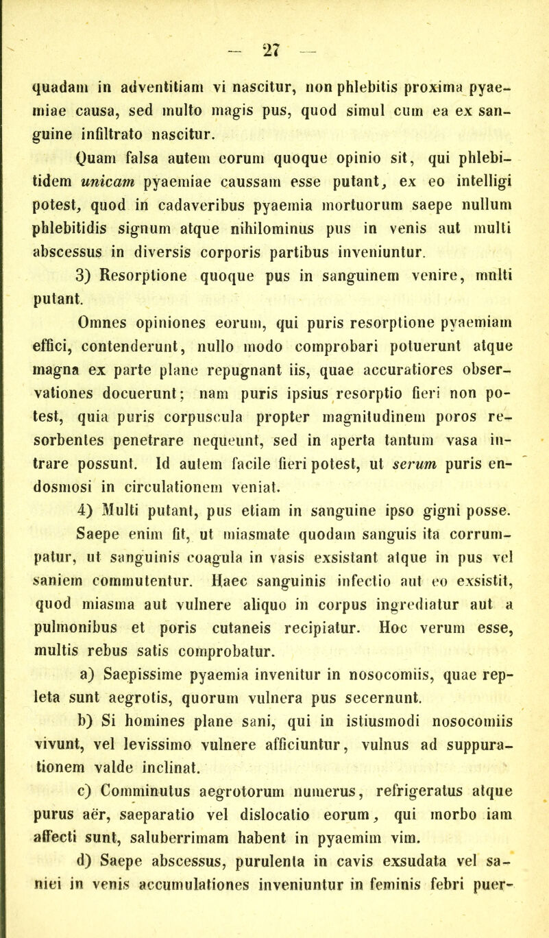 quadam in adventitiam vi nascitur, non phlebitis proxima pyae- miae causa, sed multo magis pus, quod simul cum ea ex san- guine infiltrato nascitur. Quam falsa autem eorum quoque opinio sit, qui phlebi- tidem unicam pyaemiae caussam esse putant^ ex eo intelligi potest, quod in cadaveribus pyaemia mortuorum saepe nullum phlebitidis signum atque nihilominus pus in venis aut multi abscessus in diversis corporis partibus inveniuntur. 3) Resorptione quoque pus in sanguinem venire, mnlti putant. Omnes opiniones eorum, qui puris resorptione pyaemiam effici, contenderunt, nullo modo comprobari potuerunt atque magna ex parte plane repugnant iis, quae accuratiores obser- vationes docuerunt; nam puris ipsius resorptio fieri non po- test, quia puris corpuscula propter magnitudinem poros re- sorbentes penetrare nequeunt, sed in aperta tantum vasa in- trare possunt. Id autem facile fieri potest, ut serum puris en- dosmosi in circulationem veniat. 4) Multi putant, pus etiam in sanguine ipso gigni posse. Saepe enim fit, ut miasmate quodam sanguis ita corrum- patur, ut sanguinis coagula in vasis exsistant atque in pus vel saniem commutentur. Haec sanguinis infectio aut eo exsistit, quod miasma aut vulnere aliquo in corpus ingrediatur aut a pulmonibus et poris cutaneis recipiatur. Hoc verum esse, multis rebus satis comprobatur. a) Saepissime pyaemia invenitur in nosocomiis, quae rep- leta sunt aegrotis, quorum vulnera pus secernunt. b) Si homines plane sani, qui in istiusmodi nosocomiis vivunt, vel levissimo vulnere afficiuntur, vulnus ad suppura- tionem valde inclinat. c) Comminutus aegrotorum numerus, refrigeratus atque purus aer, saeparatio vel dislocatio eorum, qui morbo iam alFecti sunt, saluberrimam habent in pyaemim vim. d) Saepe abscessus, purulenta in cavis exsudata vel sa- niei in venis accumulationes inveniuntur in feminis febri puer-