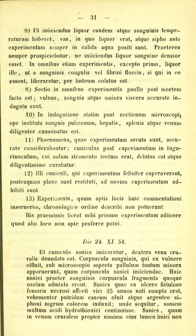 ^ :n — 8) Ut iniiciendus liquor eandem atque sanguinis tempe- raturam haberet, vas, in quo liquor erat, atque sipho ante experimentum semper in calida aqua positi sunt. Praeterea semper prospiciebatur, ne iniiciendus liquor sanguine densior esset. In omnibus etiam experimentis, excepto primo, liquor ille, ut a sanguinis coagulis vel fibrini floccis, si qui in eo assent, liberaretur, per linteum colatus est. 8) Sectio in omnibus experimentis paullo post mortem facta est; vulnus, sanguis atque maiora viscera accurate in- dagata sunt. 10) In indagatione statim post sectionem microscopij ope instituta sanguis pulmonum, hepatis, splenis atque renum diligenter examinatus est. 11) Phaenomena, quae experimentum secuta sunt, accu- rate considerabantur; cuniculus post experimentum in tugu- riunculum, cui solum stramento lectum erat, delatus est atque diligentissime curabatur. 12) Illi cuniculi, qui experimentum feliciter superaverant, posteaquam plane sunt restituti, ad novum experimentum ad- hibiti sunt 13) Experimenta, quum aptis locis huic commentationi inseruerim, chronologieo ordine describi non potuerunt. His praemissis liceat mihi primum experimentum adiicere quod alio loco non apte proferre potui. Die 24. XI. 54. Ut cuniculo sanies iniiceretur, dextera vena cru- ralis denudata est. Corpuscula sanguinis, qui ex vulnere effluit, sub microscopio aspecta pallulum tantum minora apparuerunt, quam corpuscula saniei iniiciendae. Huic saniei praeter sanguinis corpuscula fragmenta quoque ossium admixta erant. Sanies quae ex ulcere fistuloso femoris necrosi affecti viri 35 annos nati sumpta erat, vehementer putridum caseum oluit atque argenteo si- phoni nigrum colorem induxit; unde sequitur, saniem multum acidi hydrothionici continuisse. Sanies , quum in venam cruralem propter nimium eius lumen iniici non