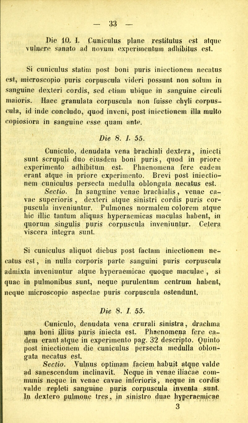 vulnare sanato ad novuui experimentum adhibitus est. Si cuniculus statirn post boni puris iniectionem necatus est, microscopio puris corpuscula videri possunt non solum in sanguine dexteri cordis, sed etiam ubique in sanguine circuli maioris. Haec granulata corpuscula non fuisse chyli corpus- cula, id inde concludo, quod inveni, post iniectionem illa multo copiosiora in sanguine esse quam ante. Die 8. L 55. Cuniculo, denudata vena brachiali dextera, iniecti sunt scrupuli duo eiusdem boni puris, quod in priore experimento adhibitum est. Phaenomena fere eadem erant atque in priore experimento. Brevi post iniectio- nem cuniculus persecta medulla oblongata uecatus est. Sectio. In sanguine venae brachialis, venae ca- vae superioris , dexteri atque sinistri cordis puris cor- puscula inveniuntur. Pulmones normalem colorem atque hic illic tantum aliquas hyperaemicas maculas habent, in quorum singulis puris corpuscula inveniuntur. Cetera viscera integra sunt. Si cuniculus aliquot diebus post factam iniectionem ne- catus est, in nulla corporis parte sanguini puris corpuscula admixta inveniuntur atque hyperaemicae quoque maculae , si quae in pulmonibus sunt, neque purulentum centrum habent, neque microscopio aspectae puris corpuscula ostendunt. Die 8. /. 55. Cuniculo, denudata vena crurali sinistra, drachma una boni ijlius puris iniecta est. Phaenomena fere ea- d,em erant atque in experimento pag. 32 descripto. Quinto post iniectionem die cuniculus persecta medulla oblon- gata necatus est. Sectio. Vulnus optimam faciem habuit atque valde ad sanescendum inclinavit. Neque in venae iliacae com- munis neque in venae cavae inferioris, neque in cordis valde repleti sanguine puris corpuscula inventa sunt. In dextero pulmone tres , in sinistro duae hyperaemicaie 3