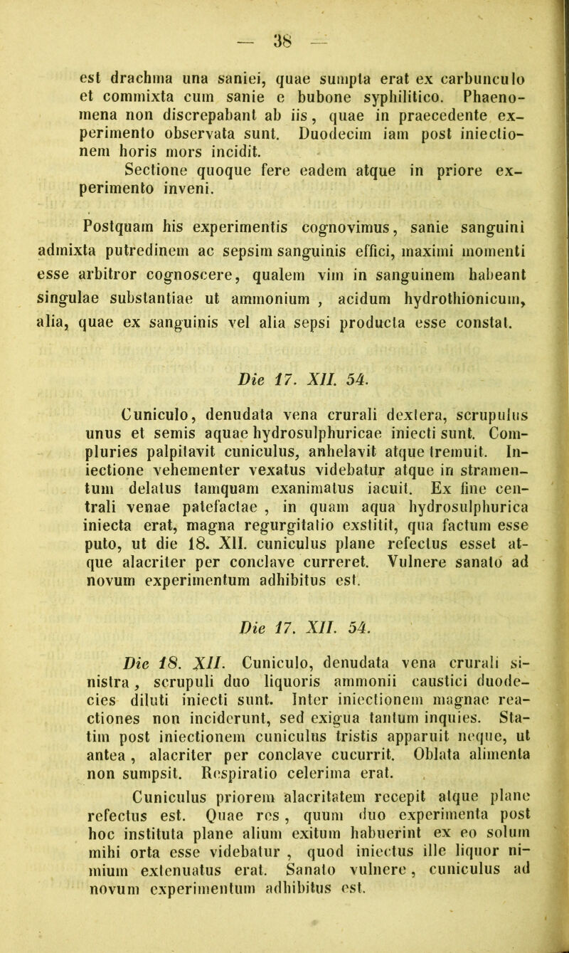 est drachma una saniei, quae sumpta erat ex carbunculo et commixta cum sanie e bubone syphilitico. Phaeno- mena non discrepabant ab iis, quae in praecedente ex- perimento observata sunt. Duodecim iam post iniectio- nem horis mors incidit. Sectione quoque fere eadem atque in priore ex- perimento inveni. Postquam his experimentis cognovimus, sanie sanguini admixta putredinem ac sepsim sanguinis effici, maximi momenti esse arbitror cognoscere, qualem vim in sanguinem habeant singulae substantiae ut ammonium , acidum hydrothionicum, alia, quae ex sanguinis vel alia sepsi producta esse constat. Die 17, XIL 54, Cuniculo, denudata vena crurali dexlera, scrupulus unus et semis aquae hydrosulphuricae iniecti sunt. Com- pluries palpitavit cuniculus, anhelavit atque tremuit. In- iectione vehementer vexatus videbatur atque in stramen- tum delatus tamquam exanimatus iacuit. Ex fine cen- trali venae patefactae , in quam aqua hydrosulphurica iniecta erat, magna regurgitatio exstitit, qua factum esse puto, ut die 18. XII. cuniculus plane refectus esset at- que alacriter per conclave curreret. Vulnere sanato ad novum experimentum adhibitus est. Die 17, XII, 54, Die 18. XID Cuniculo, denudata vena crurali si- nistra , scrupuli duo liquoris ammonii caustici duode- cies diluti iniecti sunt. Inter iniectionem magnae rea- ctiones non inciderunt, sed exigua tantum inquies. Sta- tim post iniectionem cuniculus tristis apparuit neque, ut antea , alacriter per conclave cucurrit. Oblata alimenta non sumpsit. Respiratio celerima erat. Cuniculus priorem alacritatem recepit alque plane refectus est. , quum duo experimenta post hoc instituta plane alium exitum habuerint ex eo solum mihi orta esse videbatur, quod iniectus ille liquor ni- mium extenuatus erat. Sanato vulnere, cuniculus ad novum experimentum adhibitus est.