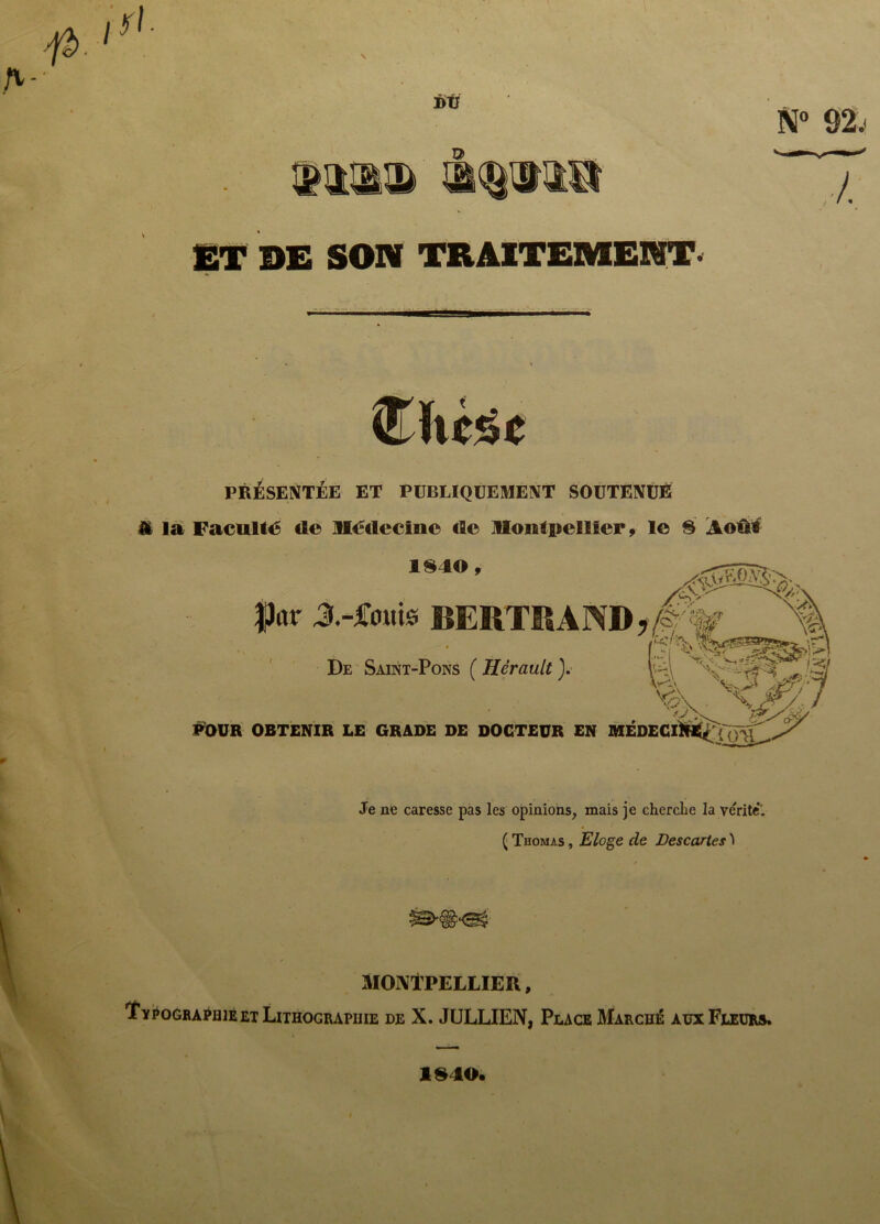 Î>V D N° 92. 7 ET DE SON TRAITEMENT- îïtcsc PRÉSENTÉE ET PUBLIQUEMENT SOUTENUE A la Faculté de Médecin© de Montpellier , le 8 Août 1840, |)ar J.-jCoMte BERTRAND*/? De Saint-Pons ( Hérault ). 4 I ’ jjT // y POUR OBTENIR LE GRADE DE DOCTEUR en MÉDECI^«^{'o^> Jy Je ne caresse pas les opinions, mais je cherche la vérité*. ( Thomas , Eloge de Descartes *> MONTPELLIER, ’Ï'ypogbaphie et Lithographie de X. JULLIEN, Place Marché aux Fleurs. 1940.