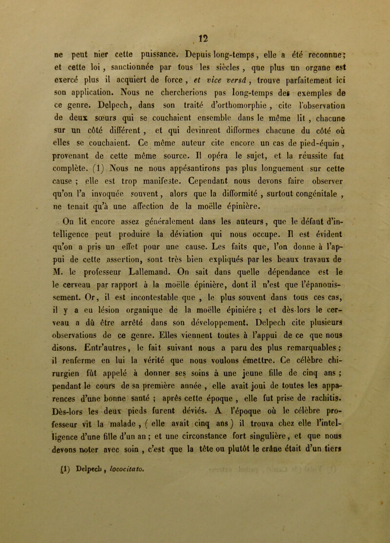 ne peut nier cette puissance. Depuis long-temps, elle a été reconnue; et cette loi , sanctionnée par tous les siècles , que plus un organe est exercé plus il acquiert de force , et vice versâ , trouve parfaitement ici son application. Nous ne chercherions pas long-temps des exemples de ce genre. Delpech, dans son traité d’orthomorphie , cite l'observation de deux sœurs qui se couchaient ensemble dans le môme lit , chacune sur un côté différent , et qui devinrent difformes chacune du côté où elles se couchaient. Ce môme auteur cite encore un cas de pied-équin , provenant de cette même source. Il opéra le sujet, et la réussite fut complète. (1) Nous ne nous appésantirons pas plus longuement sur cette cause ; elle est trop manifeste. Cependant nous devons faire observer qu’on l’a invoquée souvent, alors que la difformité , surtout congénitale , ne tenait qu’à une affection de la moelle épinière. On lit encore assez généralement dans les auteurs, que le défaut d’in- telligence peut produire la déviation qui nous occupe. Il est évident qu’on a pris un effet pour une cause. Les faits que, l’on donne à l’ap- pui de cette assertion, sont très bien expliqués par les beaux travaux de M. le professeur Lallemand. On sait dans quelle dépendance est le le cerveau par rapport à la moëlle épinière, dont il n’est que l’épanouis- sement. Or, il est incontestable que , le plus souvent dans tous ces cas, il y a eu lésion organique de la moëlle épiniére ; et dès-lors le cer- veau a dû être arrêté dans son développement. Delpech cite plusieurs observations de ce genre. Elles viennent toutes à l’appui de ce que nous disons. Entr’autres, le fait suivant nous a paru des plus remarquables; il renferme en lui la vérité que nous voulons émettre. Ce célèbre chi- rurgien fût appelé à donner ses soins à une jeune fille de cinq ans ; pendant le cours de sa première année , elle avait joui de toutes les appa- rences d’une bonne santé ; après cette époque , elle fut prise de rachitis. Dès-lors les deux pieds furent déviés. A l’époque où le célèbre pro- fesseur vit la malade , ( elle avait cinq ans ) il trouva chez elle l’intel- ligence d’une 611e d’un an; et une circonstance fort singulière, et que nous devons noter avec soin , c’est que la tête ou plutôt le crâne était d’un tiers