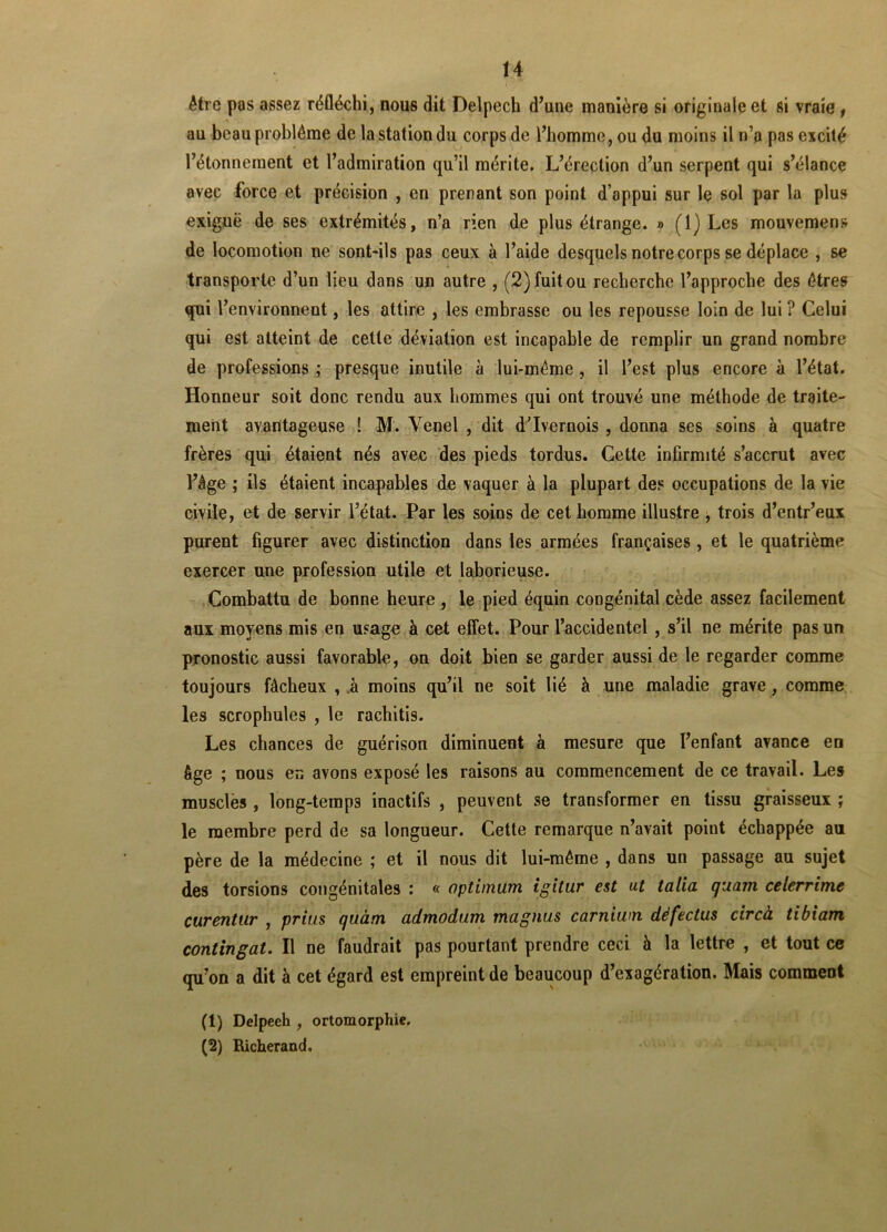 être pas assez réfléchi, nous dit Delpech d’une manière si originale et si vraie f au beau problème de la station du corps de l’homme, ou du moins il n’a pas excité l’étonnement et l’admiration qu’il mérite. L’érection d’un serpent qui s’élance avec force et précision , en prenant son point d’appui sur le sol par la plus exiguë de ses extrémités, n’a rien de plus étrange. » (1) Les mouvemens de locomotion ne sont-ils pas ceux à l’aide desquels notre corps se déplace , se transporte d’un lieu dans un autre , (2) fuit ou recherche l’approche des êtres qui 1 ’environnent, les attire , les embrasse ou les repousse loin de lui ? Celui qui est atteint de cette déviation est incapable de remplir un grand nombre de professions ; presque inutile à lui-même , il l’est plus encore à l’état. Honneur soit donc rendu aux hommes qui ont trouvé une méthode de traite- ment avantageuse ! M. Yenel , dit d’Ivernois , donna ses soins à quatre frères qui étaient nés avec des pieds tordus. Cette inûrmité s’accrut avec l’âge ; ils étaient incapables de vaquer à la plupart des occupations de la vie civile, et de servir l’état. Par les soins de cet homme illustre , trois d’entr’eux purent figurer avec distinction dans les armées françaises, et le quatrième exercer une profession utile et laborieuse. Combattu de bonne heure, le pied équin congénital cède assez facilement aux moyens mis en usage à cet effet. Pour l’accidentel , s’il ne mérite pas un pronostic aussi favorable, on doit bien se garder aussi de le regarder comme toujours fâcheux , à moins qu’il ne soit lié à une maladie grave, comme les scrophules , le rachitis. Les chances de guérison diminuent à mesure que l’enfant avance en âge ; nous en avons exposé les raisons au commencement de ce travail. Les musclés , long-temps inactifs , peuvent se transformer en tissu graisseux ; le membre perd de sa longueur. Cette remarque n’avait point échappée au père de la médecine ; et il nous dit lui-même , dans un passage au sujet des torsions congénitales : « optimum igitur est ut talia guam celerrimc curentur , prias qaàm admodum magnas carnium dèfectas circà tibiarn contingat. Il ne faudrait pas pourtant prendre ceci à la lettre , et tout ce qu’on a dit à cet égard est empreint de beaucoup d’exagération. Mais comment (1) Delpeeh , ortomorphie. (2) Richerand,