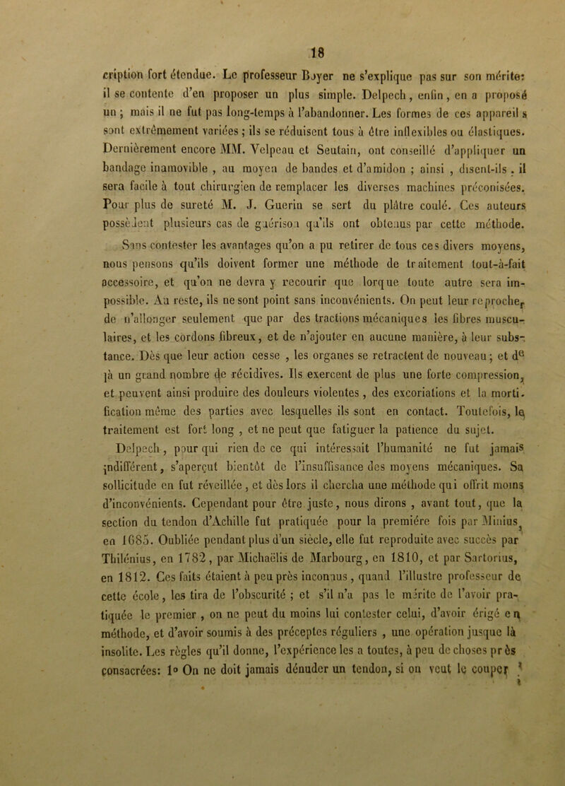 cription fort étendue. Le professeur Boyer ne s’explique pas sur son mérite: il se contente d’en proposer un plus simple. Delpech, enfin, en a proposé un ; mais il ne tut pas long-temps à l’abandonner. Les formes de ces appareil s sont extrêmement variées ; ils se réduisent tous à être inflexibles ou élastiques. Dernièrement encore MM. Velpeau et Seutain, ont conseillé d’appliquer un bandage inamovible , au moyen de bandes et d’amidon ; ainsi , disent-ils . il sera facile à tout chirurgien de remplacer les diverses machines préconisées. Pour plus de sûreté M. J. Guérin se sert du plâtre coulé. Ces auteurs possèdent plusieurs cas de guérison qu’ils ont obtenus par cette méthode. Sans contester les avantages qu’on a pu retirer de tous ces divers moyens, nous pensons qu’ils doivent former une méthode de traitement tout-à-fait accessoire, et qu’on ne devra y recourir que torque toute autre sera im- possible. Au reste, ils ne sont point sans inconvénients. On peut leur reproche,, de n’allonger seulement que par des tractions mécaniques les fibres muscu- laires, et les cordons fibreux, et de n’ajouter en aucune manière, à leur subs- tance. Dès que leur action cesse , les organes se retractent de nouveau; et da ]à un grand nombre de récidives. Ils exercent de pins une forte compression, et peuvent ainsi produire des douleurs violentes, des excoriations et la morti. fication même des parties avec lesquelles ils sont en contact. Toutefois, le, traitement est fort long , et ne peut que fatiguer la patience du sujet. Delpech , paur qui rien de ce qui intéressait l’humanité ne fut jamais indifférent, s’aperçut bientôt de l’insuffisance des moyens mécaniques. Sa sollicitude en fut réveillée, et dès lors il chercha uue méthode qui offrit moins d’inconvénients. Cependant pour être juste, nous dirons , avant tout, que la section du tendon d’Achille fut pratiquée pour la première fois par Minius 3 en 1G85. Oubliée pendant plus d’un siècle, elle fut reproduite avec succès par Thilénius, en 1782 , par Michaclis de Marbourg, en 1810, et par Sartorius, en 1812. Ces faits étaient à peu près inconnus, quand l’illustre professeur de cette école, les tira de l’obscurité ; et s’il n’a pas le miritc de l’avoir pra- tiquée le premier , on ne peut du moins lui contester celui, d’avoir érigé en méthode, et d’avoir soumis à des préceptes réguliers , une opération jusque là insolite. Les règles qu’il donne, l’expérience les a toutes, à peu de choses pr ôs consacrées: 1° On ne doit jamais dénuder un tendon, si on veut le couper 1